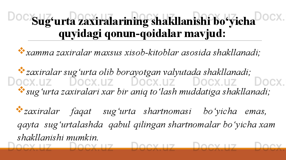 Sug‘urta zaxiralarining shakllanishi bo‘yicha 
quyidagi qonun-qoidalar mavjud: 
xamma zaxiralar maxsus xisob-kitoblar asosida shakllanadi; 
zaxiralar sug‘urta olib borayotgan valyutada shakllanadi; 
sug‘urta zaxiralari xar bir aniq to‘lash muddatiga shakllanadi;
zaxiralar      faqat      sug‘urta    shartnomasi      bo‘yicha    emas,     
qayta  sug‘urtalashda  qabul  qilingan shartnomalar bo‘yicha xam 
shakllanishi mumkin.