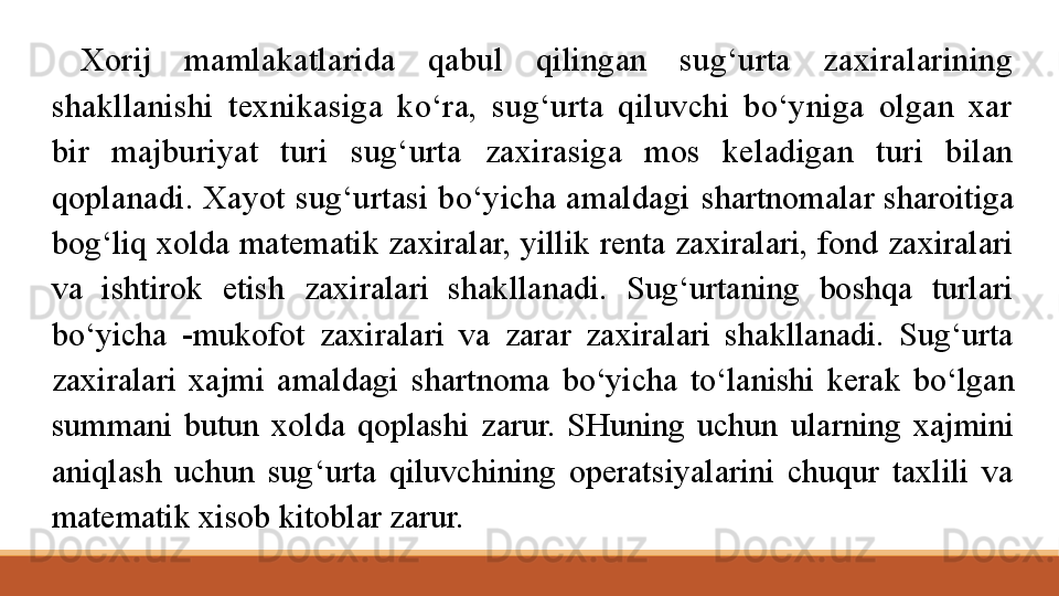 Xorij  mamlakatlarida  qabul  qilingan  sug‘urta  zaxiralarining 
shakllanishi  texnikasiga  ko‘ra,  sug‘urta  qiluvchi  bo‘yniga  olgan  xar 
bir  majburiyat  turi  sug‘urta  zaxirasiga  mos  keladigan  turi  bilan 
qoplanadi. Xayot sug‘urtasi bo‘yicha amaldagi  shartnomalar sharoitiga 
bog‘liq xolda matematik zaxiralar, yillik renta zaxiralari, fond zaxiralari 
va  ishtirok  etish  zaxiralari  shakllanadi.  Sug‘urtaning  boshqa  turlari 
bo‘yicha  -mukofot  zaxiralari  va  zarar  zaxiralari  shakllanadi.  Sug‘urta 
zaxiralari  xajmi  amaldagi  shartnoma  bo‘yicha  to‘lanishi  kerak  bo‘lgan 
summani  butun  xolda  qoplashi  zarur.  SHuning  uchun  ularning  xajmini 
aniqlash  uchun  sug‘urta  qiluvchining  operatsiyalarini  chuqur  taxlili  va 
matematik xisob kitoblar zarur. 