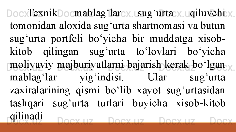 Texnik  mablag‘lar  sug‘urta  qiluvchi 
tomonidan aloxida sug‘urta shartnomasi va butun 
sug‘urta  portfeli  bo‘yicha  bir  muddatga  xisob-
kitob  qilingan  sug‘urta  to‘lovlari  bo‘yicha 
moliyaviy  majburiyatlarni  bajarish  kerak  bo‘lgan 
mablag‘lar  yig‘indisi.  Ular  sug‘urta 
zaxiralarining  qismi  bo‘lib  xayot  sug‘urtasidan 
tashqari  sug‘urta  turlari  buyicha  xisob- kitob 
qilinadi