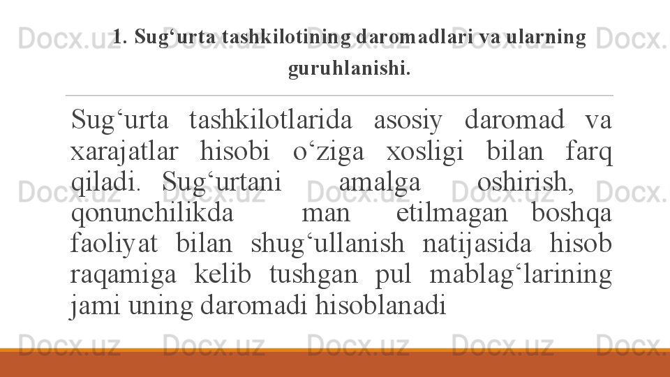 1. Sug‘urta tashkilotining daromadlari va ularning 
guruhlanishi.
S ug‘urta  tashkilotlarida  asosiy  daromad  va 
xarajatlar  hisobi  o‘ziga  xosligi  bilan  farq 
qiladi.  Sug‘urtani      amalga      oshirish,     
qonunchilikda      man    etilmagan  boshqa 
faoliyat  bilan  shug‘ullanish  natijasida  hisob 
raqamiga  kelib  tushgan  pul  mablag‘larining 
jami uning daromadi hisoblanadi