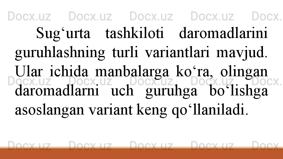 Sug‘urta  tashkiloti  daromadlarini 
guruhlashning  turli  variantlari  mavjud. 
Ular  ichida  manbalarga  ko‘ra,  olingan 
daromadlarni  uch  guruhga  bo‘lishga 
asoslangan variant keng qo‘llaniladi .