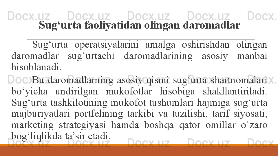 Sug‘urta faoliyatidan olingan daromadlar
Sug‘urta  operatsiyalarini  amalga  oshirishdan  olingan 
daromadlar  sug‘urtachi  daromadlarining  asosiy  manbai 
hisoblanadi.
Bu  daromadlarning  asosiy  qismi  sug‘urta  shartnomalari 
bo‘yicha  undirilgan  mukofot lar  hisobiga  shakllantiriladi. 
Sug‘urta  tashkilotining  mukofot  tushumlari  hajmiga  sug‘urta 
majburiyatlari  portfelining  tarkibi  va  tuzilishi,  tarif  siyosati, 
marketing  strategiyasi  hamda  boshqa  qator  omillar  o‘zaro 
bog‘liqlikda ta’sir etadi.