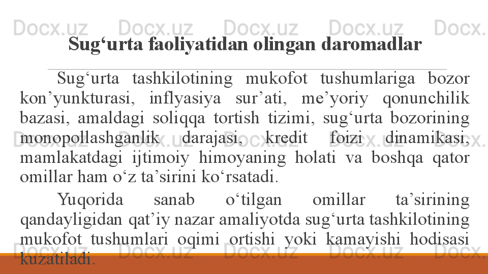 Sug‘urta faoliyatidan olingan daromadlar
Sug‘urta  tashkilotining  mukofot  tushumlariga  bozor 
kon’yunkturasi,  inflyasiya  sur’ati,  me’yoriy  qonunchilik 
bazasi,  amaldagi  soliqqa  tortish  tizimi,  sug‘urta  bozorining 
monopollashganlik  darajasi,  kredit  foizi  dinamikasi, 
mamlakatdagi  ijtimoiy  himoyaning  holati  va  boshqa  qator 
omillar ham o‘z ta’sirini ko‘rsatadi. 
Yuqorida  sanab  o‘tilgan  omillar  ta’sirining 
qandayligidan qat’iy nazar amaliyotda sug‘urta tashkilotining 
mukofot  tushumlari  oqimi  ortishi  yoki  kamayishi  hodisasi 
kuzatiladi.