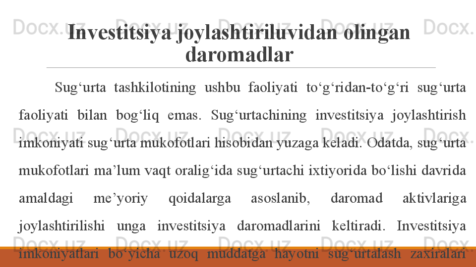 Investitsiya joylashtiriluvidan olingan 
daromadlar
Sug‘urta  tashkilotining  ushbu  faoliyati  to‘g‘ridan-to‘g‘ri  sug‘urta 
faoliyati  bilan  bog‘liq  emas.  Sug‘urtachining  investitsiya  joylashtirish 
imkoniyati sug‘urta mukofotlari hisobidan yuzaga keladi. Odatda, sug‘urta 
mukofotlari ma’lum vaqt oralig‘ida sug‘urtachi ixtiyorida bo‘lishi davrida 
amaldagi  me’yoriy  qoidalarga  asoslanib,  daromad  aktivlariga 
joylashtirilishi  unga  investitsiya  daromadlarini  keltiradi.  Investitsiya 
imkoniyatlari  bo‘yicha  uzoq  muddatga  hayotni  sug‘urtalash  zaxiralari 
ko‘proq manfaatlidir. 