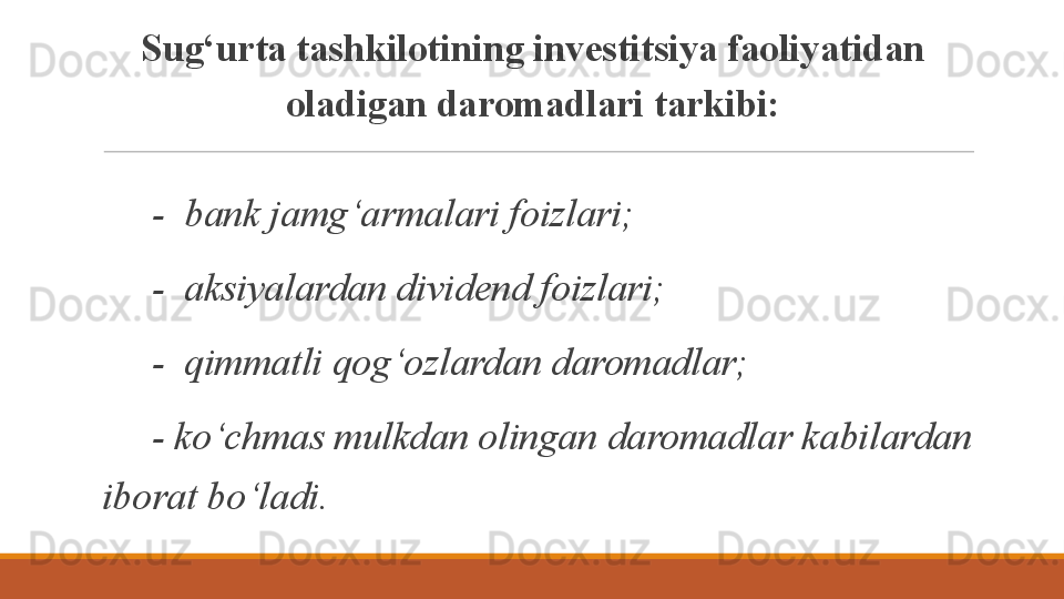 Sug‘urta tashkilotining investitsiya faoliyatidan 
oladigan daromadlari tarkibi:
  -  bank jamg‘armalari foizlari;
  -  aksiyalardan dividend foizlari;
  -  qimmatli qog‘ozlardan daromadlar;
  - ko‘chmas mulkdan olingan daromadlar kabilardan 
iborat bo‘ladi.