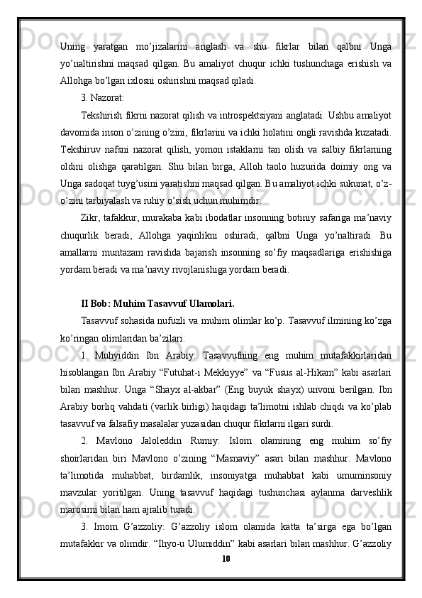 Uning   yaratgan   mo’jizalarini   anglash   va   shu   fikrlar   bilan   qalbni   Unga
yo’naltirishni   maqsad   qilgan.   Bu   amaliyot   chuqur   ichki   tushunchaga   erishish   va
Allohga bo’lgan ixlosni oshirishni maqsad qiladi.
3. Nazorat:
Tekshirish fikrni nazorat qilish va introspektsiyani anglatadi. Ushbu amaliyot
davomida inson o’zining o’zini, fikrlarini va ichki holatini ongli ravishda kuzatadi.
Tekshiruv   nafsni   nazorat   qilish,   yomon   istaklarni   tan   olish   va   salbiy   fikrlarning
oldini   olishga   qaratilgan.   Shu   bilan   birga,   Alloh   taolo   huzurida   doimiy   ong   va
Unga sadoqat tuyg’usini yaratishni maqsad qilgan. Bu amaliyot ichki sukunat, o’z-
o’zini tarbiyalash va ruhiy o’sish uchun muhimdir.
Zikr,  tafakkur,  murakaba   kabi   ibodatlar   insonning   botiniy   safariga   ma’naviy
chuqurlik   beradi,   Allohga   yaqinlikni   oshiradi,   qalbni   Unga   yo’naltiradi.   Bu
amallarni   muntazam   ravishda   bajarish   insonning   so’fiy   maqsadlariga   erishishiga
yordam beradi va ma’naviy rivojlanishiga yordam beradi.
II Bob: Muhim Tasavvuf Ulamolari.
Tasavvuf sohasida nufuzli va muhim olimlar ko’p. Tasavvuf ilmining ko’zga
ko’ringan olimlaridan ba’zilari:
1.   Muhyiddin   Ibn   Arabiy:   Tasavvufning   eng   muhim   mutafakkirlaridan
hisoblangan   Ibn  Arabiy  “Futuhat-i   Mekkiyye”   va  “Fusus   al-Hikam”  kabi   asarlari
bilan   mashhur.   Unga   “Shayx   al-akbar”   (Eng   buyuk   shayx)   unvoni   berilgan.   Ibn
Arabiy   borliq  vahdati  (varlik  birligi)  haqidagi  ta’limotni   ishlab  chiqdi  va  ko’plab
tasavvuf va falsafiy masalalar yuzasidan chuqur fikrlarni ilgari surdi.
2.   Mavlono   Jaloleddin   Rumiy:   Islom   olamining   eng   muhim   so’fiy
shoirlaridan   biri   Mavlono   o’zining   “Masnaviy”   asari   bilan   mashhur.   Mavlono
ta’limotida   muhabbat,   birdamlik,   insoniyatga   muhabbat   kabi   umuminsoniy
mavzular   yoritilgan.   Uning   tasavvuf   haqidagi   tushunchasi   aylanma   darveshlik
marosimi bilan ham ajralib turadi.
3.   Imom   G’azzoliy:   G’azzoliy   islom   olamida   katta   ta’sirga   ega   bo’lgan
mutafakkir va olimdir. “Ihyo-u Ulumiddin” kabi asarlari bilan mashhur. G’azzoliy
10