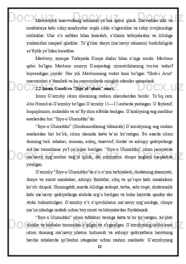 Mavleviylik   tasavvufning   intizomli   yo’lini   qabul   qiladi.   Darveshlar   zikr   va
meditatsiya kabi ruhiy amaliyotlar orqali ichki o’zgarishlar va ruhiy rivojlanishga
intiladilar.   Ular   o’z   nafslari   bilan   kurashib,   o’zlarini   tarbiyalashni   va   Allohga
yuzlanishni   maqsad   qiladilar.   To’g’rilar   shayx   (ma’naviy   rahnamo)   boshchiligida
so’fiylik yo’lidan boradilar.
Mavleviy,   ayniqsa   Turkiyada   Konya   shahri   bilan   o’ziga   xosdir.   Mavlono
qabri   bo’lgan   Mavlono   muzeyi   Koniyadagi   ziyoratchilarning   tez-tez   tashrif
buyuradigan   joyidir.   Har   yili   Mavlononing   vuslat   kuni   bo’lgan   "Sheb-i   Arus"
marosimlari o’tkaziladi va bu marosimlarda minglab odamlar qatnashadi.
2.2 Imam Gazoli va "Ihjo’ul ‘ulum" asari
Imom   G’azzoliy   islom   olamining   muhim   ulamolaridan   biridir.   To liq   ismiʻ
Abu Homid al-G azzoliy bo lgan G azzoliy 11—12-asrlarda yashagan. U faylasuf,	
ʻ ʻ ʻ
huquqshunos, muhaddis va so’fiy olim sifatida tanilgan. G’azaliyning eng mashhur
asarlaridan biri “Ihyo-u Ulumiddin”dir.
“Ihyo-u Ulumiddin” (Dinshunoslikning tiklanishi) G’azzoliyning eng muhim
asarlaridan   biri   bo’lib,   islom   olamida   katta   ta’sir   ko’rsatgan.   Bu   asarda   islom
dinining   turli   sohalari,   xususan,   axloq,   tasavvuf,   ibodat   va   axloqiy   qadriyatlarga
oid   har   tomonlama   yo’l-yo’riqlar   berilgan.   “Ihyo-u   Ulumiddin”   islom   jamiyatida
ma’naviy   uyg’onishni   targ’ib   qilish,   din   mohiyatini   chuqur   anglash   maqsadida
yozilgan.
G’azzoliy "Ihyo-u Ulumiddin"da o’z-o’zini tarbiyalash, ibodatning ahamiyati,
dunyo   va   oxirat   masalalari,   axloqiy   fazilatlar,   ishq   va   qo’rquv   kabi   masalalarni
ko’rib chiqadi. Shuningdek, asarda Allohga sadoqat, tavba, sabr-toqat, shukronalik
kabi   ma’naviy   qadriyatlarga   alohida   urg’u   berilgan   va   bular   hayotda   qanday   aks
etishi   tushuntirilgan.   G’azzoliy   o’z   o’quvchilarini   ma’naviy   uyg’onishga,   chuqur
ma’no izlashga undash uchun boy misol va hikoyalardan foydalanadi.
“Ihyo-u   Ulumiddin”   islom   tafakkuri   tarixiga   katta   ta’sir   ko’rsatgan,   ko’plab
olimlar va talabalar tomonidan o’qilgan va o’rganilgan. G’azzoliyning ushbu asari
islom   dinining   ma’naviy   jihatini   tushunish   va   axloqiy   qadriyatlarni   hayotning
barcha   sohalarida   qo’llashni   istaganlar   uchun   muhim   manbadir.   G’azzoliyning
12 