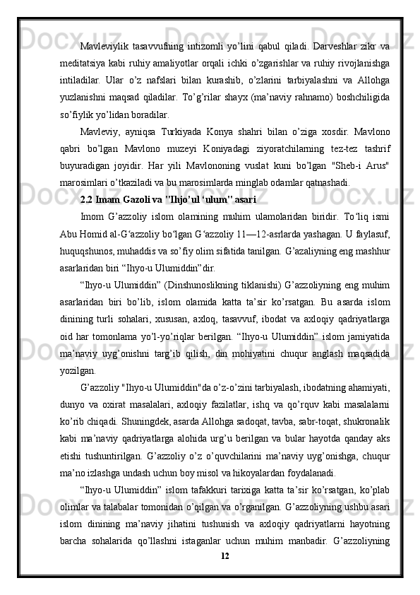 Mavleviylik   tasavvufning   intizomli   yo’lini   qabul   qiladi.   Darveshlar   zikr   va
meditatsiya kabi ruhiy amaliyotlar orqali ichki o’zgarishlar va ruhiy rivojlanishga
intiladilar.   Ular   o’z   nafslari   bilan   kurashib,   o’zlarini   tarbiyalashni   va   Allohga
yuzlanishni   maqsad   qiladilar.   To’g’rilar   shayx   (ma’naviy   rahnamo)   boshchiligida
so’fiylik yo’lidan boradilar.
Mavleviy,   ayniqsa   Turkiyada   Konya   shahri   bilan   o’ziga   xosdir.   Mavlono
qabri   bo’lgan   Mavlono   muzeyi   Koniyadagi   ziyoratchilarning   tez-tez   tashrif
buyuradigan   joyidir.   Har   yili   Mavlononing   vuslat   kuni   bo’lgan   "Sheb-i   Arus"
marosimlari o’tkaziladi va bu marosimlarda minglab odamlar qatnashadi.
2.2 Imam Gazoli va "Ihjo’ul ‘ulum" asari
Imom   G’azzoliy   islom   olamining   muhim   ulamolaridan   biridir.   To liq   ismiʻ
Abu Homid al-G azzoliy bo lgan G azzoliy 11—12-asrlarda yashagan. U faylasuf,	
ʻ ʻ ʻ
huquqshunos, muhaddis va so’fiy olim sifatida tanilgan. G’azaliyning eng mashhur
asarlaridan biri “Ihyo-u Ulumiddin”dir.
“Ihyo-u Ulumiddin” (Dinshunoslikning tiklanishi) G’azzoliyning eng muhim
asarlaridan   biri   bo’lib,   islom   olamida   katta   ta’sir   ko’rsatgan.   Bu   asarda   islom
dinining   turli   sohalari,   xususan,   axloq,   tasavvuf,   ibodat   va   axloqiy   qadriyatlarga
oid   har   tomonlama   yo’l-yo’riqlar   berilgan.   “Ihyo-u   Ulumiddin”   islom   jamiyatida
ma’naviy   uyg’onishni   targ’ib   qilish,   din   mohiyatini   chuqur   anglash   maqsadida
yozilgan.
G’azzoliy "Ihyo-u Ulumiddin"da o’z-o’zini tarbiyalash, ibodatning ahamiyati,
dunyo   va   oxirat   masalalari,   axloqiy   fazilatlar,   ishq   va   qo’rquv   kabi   masalalarni
ko’rib chiqadi. Shuningdek, asarda Allohga sadoqat, tavba, sabr-toqat, shukronalik
kabi   ma’naviy   qadriyatlarga   alohida   urg’u   berilgan   va   bular   hayotda   qanday   aks
etishi   tushuntirilgan.   G’azzoliy   o’z   o’quvchilarini   ma’naviy   uyg’onishga,   chuqur
ma’no izlashga undash uchun boy misol va hikoyalardan foydalanadi.
“Ihyo-u   Ulumiddin”   islom   tafakkuri   tarixiga   katta   ta’sir   ko’rsatgan,   ko’plab
olimlar va talabalar tomonidan o’qilgan va o’rganilgan. G’azzoliyning ushbu asari
islom   dinining   ma’naviy   jihatini   tushunish   va   axloqiy   qadriyatlarni   hayotning
barcha   sohalarida   qo’llashni   istaganlar   uchun   muhim   manbadir.   G’azzoliyning
12