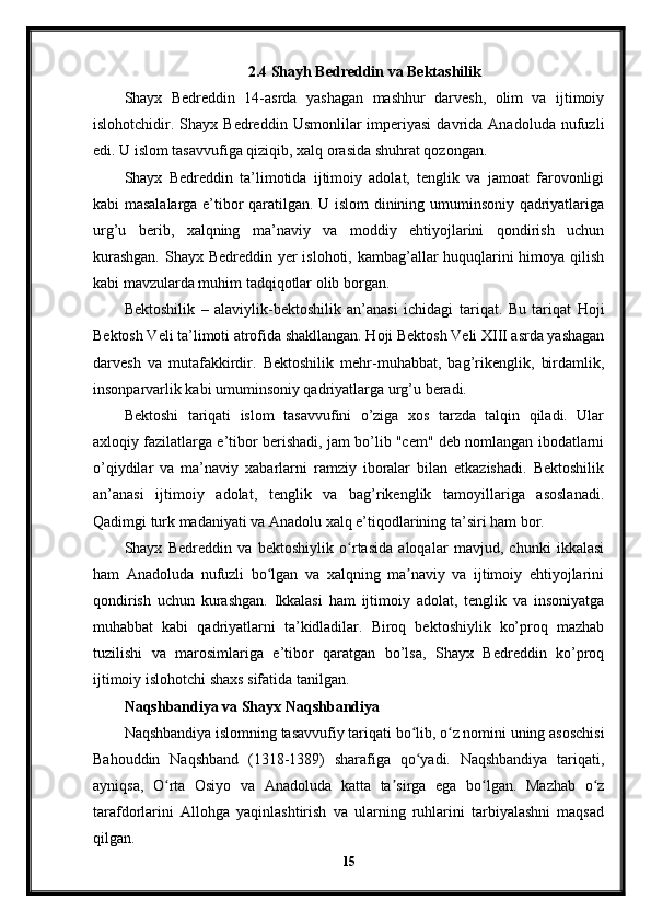 2.4 Shayh Bedreddin va Bektashilik
Shayx   Bedreddin   14-asrda   yashagan   mashhur   darvesh,   olim   va   ijtimoiy
islohotchidir.  Shayx   Bedreddin  Usmonlilar   imperiyasi   davrida  Anadoluda  nufuzli
edi. U islom tasavvufiga qiziqib, xalq orasida shuhrat qozongan.
Shayx   Bedreddin   ta’limotida   ijtimoiy   adolat,   tenglik   va   jamoat   farovonligi
kabi masalalarga e’tibor qaratilgan. U islom dinining umuminsoniy qadriyatlariga
urg’u   berib,   xalqning   ma’naviy   va   moddiy   ehtiyojlarini   qondirish   uchun
kurashgan.  Shayx Bedreddin yer  islohoti, kambag’allar huquqlarini  himoya qilish
kabi mavzularda muhim tadqiqotlar olib borgan.
Bektoshilik   –   alaviylik-bektoshilik   an’anasi   ichidagi   tariqat.   Bu   tariqat   Hoji
Bektosh Veli ta’limoti atrofida shakllangan. Hoji Bektosh Veli XIII asrda yashagan
darvesh   va   mutafakkirdir.   Bektoshilik   mehr-muhabbat,   bag’rikenglik,   birdamlik,
insonparvarlik kabi umuminsoniy qadriyatlarga urg’u beradi.
Bektoshi   tariqati   islom   tasavvufini   o’ziga   xos   tarzda   talqin   qiladi.   Ular
axloqiy fazilatlarga e’tibor berishadi, jam bo’lib "cem" deb nomlangan ibodatlarni
o’qiydilar   va   ma’naviy   xabarlarni   ramziy   iboralar   bilan   etkazishadi.   Bektoshilik
an’anasi   ijtimoiy   adolat,   tenglik   va   bag’rikenglik   tamoyillariga   asoslanadi.
Qadimgi turk madaniyati va Anadolu xalq e’tiqodlarining ta’siri ham bor.
Shayx   Bedreddin   va   bektoshiylik   o rtasida   aloqalar   mavjud,   chunki   ikkalasiʻ
ham   Anadoluda   nufuzli   bo lgan   va   xalqning   ma naviy   va   ijtimoiy   ehtiyojlarini	
ʻ ʼ
qondirish   uchun   kurashgan.   Ikkalasi   ham   ijtimoiy   adolat,   tenglik   va   insoniyatga
muhabbat   kabi   qadriyatlarni   ta’kidladilar.   Biroq   bektoshiylik   ko’proq   mazhab
tuzilishi   va   marosimlariga   e’tibor   qaratgan   bo’lsa,   Shayx   Bedreddin   ko’proq
ijtimoiy islohotchi shaxs sifatida tanilgan.
Naqshbandiya va Shayx Naqshbandiya
Naqshbandiya islomning tasavvufiy tariqati bo lib, o z nomini uning asoschisi	
ʻ ʻ
Bahouddin   Naqshband   (1318-1389)   sharafiga   qo yadi.   Naqshbandiya   tariqati,
ʻ
ayniqsa,   O rta   Osiyo   va   Anadoluda   katta   ta sirga   ega   bo lgan.   Mazhab   o z	
ʻ ʼ ʻ ʻ
tarafdorlarini   Allohga   yaqinlashtirish   va   ularning   ruhlarini   tarbiyalashni   maqsad
qilgan.
15 