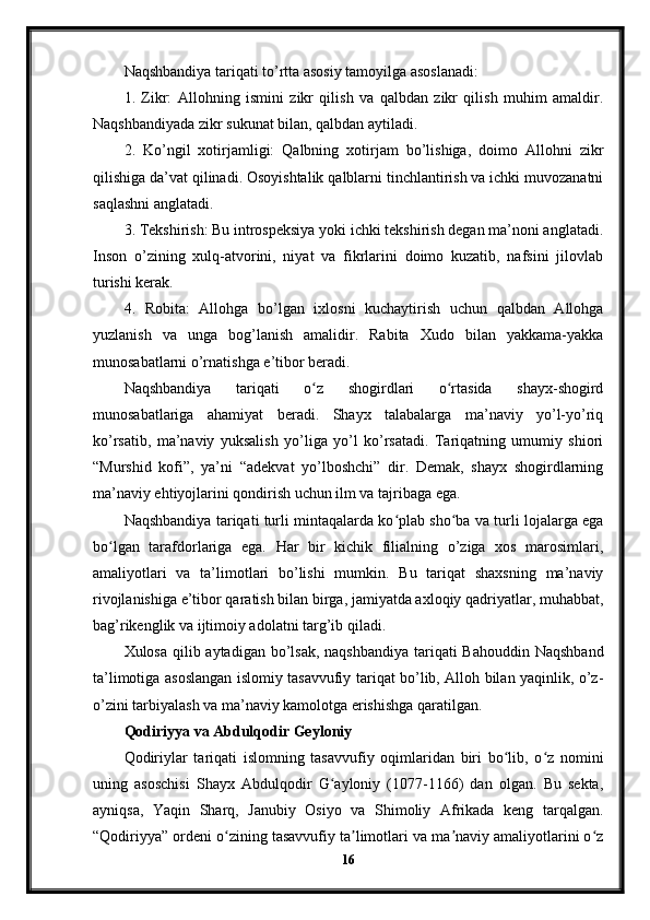 Naqshbandiya tariqati to’rtta asosiy tamoyilga asoslanadi:
1.   Zikr:   Allohning   ismini   zikr   qilish   va   qalbdan   zikr   qilish   muhim   amaldir.
Naqshbandiyada zikr sukunat bilan, qalbdan aytiladi.
2.   Ko’ngil   xotirjamligi:   Qalbning   xotirjam   bo’lishiga,   doimo   Allohni   zikr
qilishiga da’vat qilinadi. Osoyishtalik qalblarni tinchlantirish va ichki muvozanatni
saqlashni anglatadi.
3. Tekshirish: Bu introspeksiya yoki ichki tekshirish degan ma’noni anglatadi.
Inson   o’zining   xulq-atvorini,   niyat   va   fikrlarini   doimo   kuzatib,   nafsini   jilovlab
turishi kerak.
4.   Robita:   Allohga   bo’lgan   ixlosni   kuchaytirish   uchun   qalbdan   Allohga
yuzlanish   va   unga   bog’lanish   amalidir.   Rabita   Xudo   bilan   yakkama-yakka
munosabatlarni o’rnatishga e’tibor beradi.
Naqshbandiya   tariqati   o z   shogirdlari   o rtasida   shayx-shogirdʻ ʻ
munosabatlariga   ahamiyat   beradi.   Shayx   talabalarga   ma’naviy   yo’l-yo’riq
ko’rsatib,   ma’naviy   yuksalish   yo’liga   yo’l   ko’rsatadi.   Tariqatning   umumiy   shiori
“Murshid   kofi”,   ya’ni   “adekvat   yo’lboshchi”   dir.   Demak,   shayx   shogirdlarning
ma’naviy ehtiyojlarini qondirish uchun ilm va tajribaga ega.
Naqshbandiya tariqati turli mintaqalarda ko plab sho ba va turli lojalarga ega	
ʻ ʻ
bo lgan   tarafdorlariga   ega.   Har   bir   kichik   filialning   o’ziga   xos   marosimlari,	
ʻ
amaliyotlari   va   ta’limotlari   bo’lishi   mumkin.   Bu   tariqat   shaxsning   ma’naviy
rivojlanishiga e’tibor qaratish bilan birga, jamiyatda axloqiy qadriyatlar, muhabbat,
bag’rikenglik va ijtimoiy adolatni targ’ib qiladi.
Xulosa qilib aytadigan bo’lsak, naqshbandiya tariqati Bahouddin Naqshband
ta’limotiga asoslangan islomiy tasavvufiy tariqat bo’lib, Alloh bilan yaqinlik, o’z-
o’zini tarbiyalash va ma’naviy kamolotga erishishga qaratilgan.
Qodiriyya va Abdulqodir Geyloniy
Qodiriylar   tariqati   islomning   tasavvufiy   oqimlaridan   biri   bo lib,   o z   nomini	
ʻ ʻ
uning   asoschisi   Shayx   Abdulqodir   G ayloniy   (1077-1166)   dan   olgan.   Bu   sekta,	
ʻ
ayniqsa,   Yaqin   Sharq,   Janubiy   Osiyo   va   Shimoliy   Afrikada   keng   tarqalgan.
“Qodiriyya” ordeni o zining tasavvufiy ta limotlari va ma naviy amaliyotlarini o z	
ʻ ʼ ʼ ʻ
16