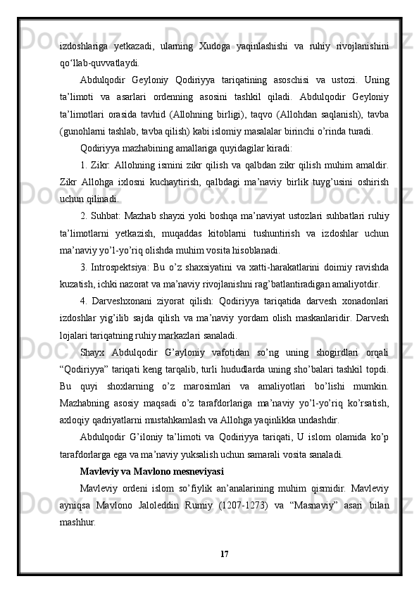 izdoshlariga   yetkazadi,   ularning   Xudoga   yaqinlashishi   va   ruhiy   rivojlanishini
qo llab-quvvatlaydi.ʻ
Abdulqodir   Geyloniy   Qodiriyya   tariqatining   asoschisi   va   ustozi.   Uning
ta’limoti   va   asarlari   ordenning   asosini   tashkil   qiladi.   Abdulqodir   Geyloniy
ta’limotlari   orasida   tavhid   (Allohning   birligi),   taqvo   (Allohdan   saqlanish),   tavba
(gunohlarni tashlab, tavba qilish) kabi islomiy masalalar birinchi o’rinda turadi.
Qodiriyya mazhabining amallariga quyidagilar kiradi:
1.   Zikr:   Allohning   ismini   zikr   qilish   va   qalbdan   zikr   qilish   muhim   amaldir.
Zikr   Allohga   ixlosni   kuchaytirish,   qalbdagi   ma’naviy   birlik   tuyg’usini   oshirish
uchun qilinadi.
2. Suhbat:  Mazhab  shayxi  yoki  boshqa  ma’naviyat  ustozlari  suhbatlari  ruhiy
ta’limotlarni   yetkazish,   muqaddas   kitoblarni   tushuntirish   va   izdoshlar   uchun
ma’naviy yo’l-yo’riq olishda muhim vosita hisoblanadi.
3.   Introspektsiya:   Bu   o’z   shaxsiyatini   va   xatti-harakatlarini   doimiy   ravishda
kuzatish, ichki nazorat va ma’naviy rivojlanishni rag’batlantiradigan amaliyotdir.
4.   Darveshxonani   ziyorat   qilish:   Qodiriyya   tariqatida   darvesh   xonadonlari
izdoshlar   yig’ilib   sajda   qilish   va   ma’naviy   yordam   olish   maskanlaridir.   Darvesh
lojalari tariqatning ruhiy markazlari sanaladi.
Shayx   Abdulqodir   G’ayloniy   vafotidan   so’ng   uning   shogirdlari   orqali
“Qodiriyya” tariqati keng tarqalib, turli hududlarda uning sho’balari tashkil topdi.
Bu   quyi   shoxlarning   o’z   marosimlari   va   amaliyotlari   bo’lishi   mumkin.
Mazhabning   asosiy   maqsadi   o’z   tarafdorlariga   ma’naviy   yo’l-yo’riq   ko’rsatish,
axloqiy qadriyatlarni mustahkamlash va Allohga yaqinlikka undashdir.
Abdulqodir   G’iloniy   ta’limoti   va   Qodiriyya   tariqati,   U   islom   olamida   ko’p
tarafdorlarga ega va ma’naviy yuksalish uchun samarali vosita sanaladi.
Mavleviy va Mavlono mesneviyasi
Mavleviy   ordeni   islom   so’fiylik   an’analarining   muhim   qismidir.   Mavleviy
ayniqsa   Mavlono   Jaloleddin   Rumiy   (1207-1273)   va   “Masnaviy”   asari   bilan
mashhur.
17