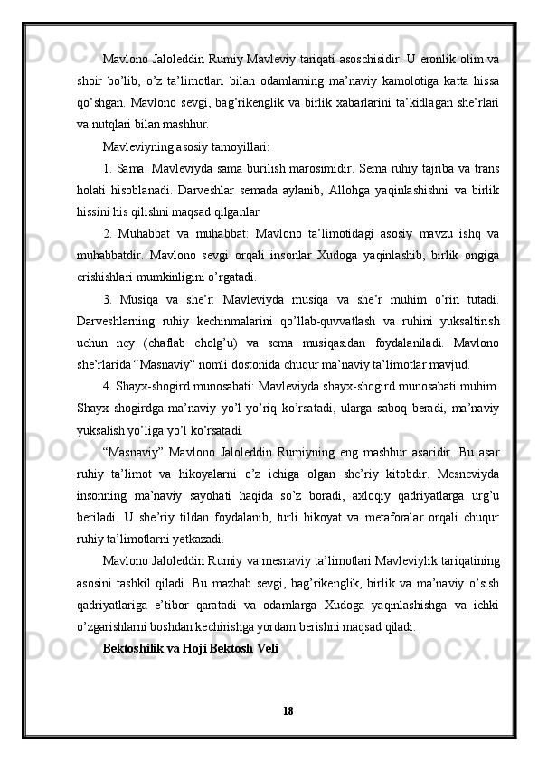 Mavlono Jaloleddin Rumiy Mavleviy tariqati asoschisidir. U eronlik olim va
shoir   bo’lib,   o’z   ta’limotlari   bilan   odamlarning   ma’naviy   kamolotiga   katta   hissa
qo’shgan.  Mavlono   sevgi,  bag’rikenglik  va   birlik  xabarlarini  ta’kidlagan  she’rlari
va nutqlari bilan mashhur.
Mavleviyning asosiy tamoyillari:
1. Sama: Mavleviyda sama burilish marosimidir. Sema ruhiy tajriba va trans
holati   hisoblanadi.   Darveshlar   semada   aylanib,   Allohga   yaqinlashishni   va   birlik
hissini his qilishni maqsad qilganlar.
2.   Muhabbat   va   muhabbat:   Mavlono   ta’limotidagi   asosiy   mavzu   ishq   va
muhabbatdir.   Mavlono   sevgi   orqali   insonlar   Xudoga   yaqinlashib,   birlik   ongiga
erishishlari mumkinligini o’rgatadi.
3.   Musiqa   va   she’r:   Mavleviyda   musiqa   va   she’r   muhim   o’rin   tutadi.
Darveshlarning   ruhiy   kechinmalarini   qo’llab-quvvatlash   va   ruhini   yuksaltirish
uchun   ney   (chaflab   cholg’u)   va   sema   musiqasidan   foydalaniladi.   Mavlono
she’rlarida “Masnaviy” nomli dostonida chuqur ma’naviy ta’limotlar mavjud.
4. Shayx-shogird munosabati: Mavleviyda shayx-shogird munosabati muhim.
Shayx   shogirdga   ma’naviy   yo’l-yo’riq   ko’rsatadi,   ularga   saboq   beradi,   ma’naviy
yuksalish yo’liga yo’l ko’rsatadi.
“Masnaviy”   Mavlono   Jaloleddin   Rumiyning   eng   mashhur   asaridir.   Bu   asar
ruhiy   ta’limot   va   hikoyalarni   o’z   ichiga   olgan   she’riy   kitobdir.   Mesneviyda
insonning   ma’naviy   sayohati   haqida   so’z   boradi,   axloqiy   qadriyatlarga   urg’u
beriladi.   U   she’riy   tildan   foydalanib,   turli   hikoyat   va   metaforalar   orqali   chuqur
ruhiy ta’limotlarni yetkazadi.
Mavlono Jaloleddin Rumiy va mesnaviy ta’limotlari Mavleviylik tariqatining
asosini   tashkil   qiladi.   Bu   mazhab   sevgi,   bag’rikenglik,   birlik   va   ma’naviy   o’sish
qadriyatlariga   e’tibor   qaratadi   va   odamlarga   Xudoga   yaqinlashishga   va   ichki
o’zgarishlarni boshdan kechirishga yordam berishni maqsad qiladi.
Bektoshilik va Hoji Bektosh Veli
18