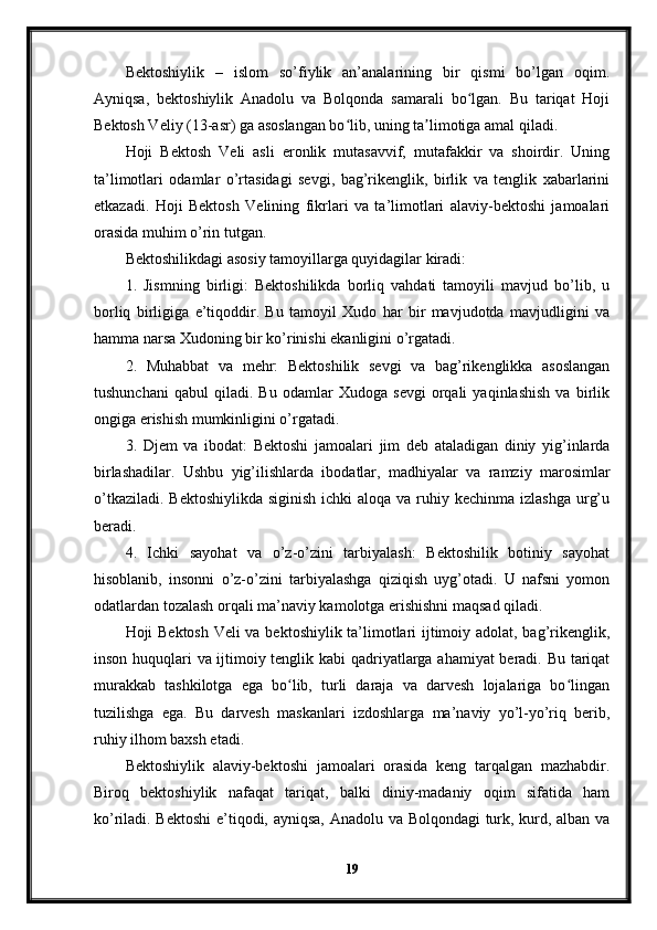 Bektoshiylik   –   islom   so’fiylik   an’analarining   bir   qismi   bo’lgan   oqim.
Ayniqsa,   bektoshiylik   Anadolu   va   Bolqonda   samarali   bo lgan.   Bu   tariqat   Hojiʻ
Bektosh Veliy (13-asr) ga asoslangan bo lib, uning ta limotiga amal qiladi.	
ʻ ʼ
Hoji   Bektosh   Veli   asli   eronlik   mutasavvif,   mutafakkir   va   shoirdir.   Uning
ta’limotlari   odamlar   o’rtasidagi   sevgi,   bag’rikenglik,   birlik   va   tenglik   xabarlarini
etkazadi.   Hoji   Bektosh   Velining   fikrlari   va   ta’limotlari   alaviy-bektoshi   jamoalari
orasida muhim o’rin tutgan.
Bektoshilikdagi asosiy tamoyillarga quyidagilar kiradi:
1.   Jismning   birligi:   Bektoshilikda   borliq   vahdati   tamoyili   mavjud   bo’lib,   u
borliq   birligiga   e’tiqoddir.   Bu   tamoyil   Xudo   har   bir   mavjudotda   mavjudligini   va
hamma narsa Xudoning bir ko’rinishi ekanligini o’rgatadi.
2.   Muhabbat   va   mehr:   Bektoshilik   sevgi   va   bag’rikenglikka   asoslangan
tushunchani   qabul   qiladi.   Bu   odamlar   Xudoga   sevgi   orqali   yaqinlashish   va   birlik
ongiga erishish mumkinligini o’rgatadi.
3.   Djem   va   ibodat:   Bektoshi   jamoalari   jim   deb   ataladigan   diniy   yig’inlarda
birlashadilar.   Ushbu   yig’ilishlarda   ibodatlar,   madhiyalar   va   ramziy   marosimlar
o’tkaziladi.  Bektoshiylikda siginish  ichki  aloqa va  ruhiy kechinma izlashga  urg’u
beradi.
4.   Ichki   sayohat   va   o’z-o’zini   tarbiyalash:   Bektoshilik   botiniy   sayohat
hisoblanib,   insonni   o’z-o’zini   tarbiyalashga   qiziqish   uyg’otadi.   U   nafsni   yomon
odatlardan tozalash orqali ma’naviy kamolotga erishishni maqsad qiladi.
Hoji Bektosh Veli va bektoshiylik ta’limotlari ijtimoiy adolat, bag’rikenglik,
inson huquqlari va ijtimoiy tenglik kabi qadriyatlarga ahamiyat beradi. Bu tariqat
murakkab   tashkilotga   ega   bo lib,   turli   daraja   va   darvesh   lojalariga   bo lingan	
ʻ ʻ
tuzilishga   ega.   Bu   darvesh   maskanlari   izdoshlarga   ma’naviy   yo’l-yo’riq   berib,
ruhiy ilhom baxsh etadi.
Bektoshiylik   alaviy-bektoshi   jamoalari   orasida   keng   tarqalgan   mazhabdir.
Biroq   bektoshiylik   nafaqat   tariqat,   balki   diniy-madaniy   oqim   sifatida   ham
ko’riladi. Bektoshi  e’tiqodi, ayniqsa, Anadolu va Bolqondagi  turk, kurd, alban va
19 