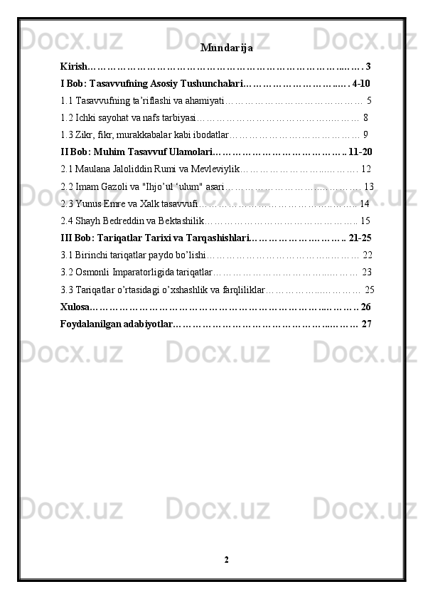 Mundarija
Kirish…………………………………………………………………..……. 3
I Bob: Tasavvufning Asosiy Tushunchalari………………………..…. 4-10
1.1 Tasavvufning ta’riflashi va ahamiyati…………………………………… 5
1.2 Ichki sayohat va nafs tarbiyasi…………………………………..……… 8
1.3 Zikr, fikr, murakkabalar kabi ibodatlar………………….……………… 9
II Bob: Muhim Tasavvuf Ulamolari………………………………….. 11-20
2.1 Maulana Jaloliddin Rumi va Mevleviylik……………………...………. 12
2.2 Imam Gazoli va "Ihjo’ul ‘ulum" asari………………………..…………. 13
2.3 Yunus Emre va Xalk tasavvufi…………………………………..…….. 14
2.4 Shayh Bedreddin va Bektashilik……………………………………….. 15
III Bob: Tariqatlar Tarixi va Tarqashishlari……………….……….. 21-25
3.1 Birinchi tariqatlar paydo bo’lishi………………………………..……… 22
3.2 Osmonli Imparatorligida tariqatlar……………………………...……… 23
3.3 Tariqatlar o’rtasidagi o’xshashlik va farqliliklar……………...………… 25
Xulosa……………………………………………………………..……….. 26
Foydalanilgan adabiyotlar………………………………………...……… 27
2 