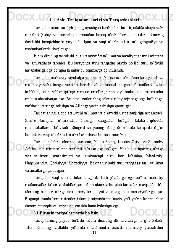 III Bob: Tariqatlar Tarixi va Tarqashishlari
Tariqatlar islom so’fiyligining uyushgan tuzilmalari bo’lib, odatda shayx yoki
murshid   (ruhiy   yo’lboshchi)   tomonidan   boshqariladi.   Tariqatlar   islom   dinining
dastlabki   bosqichlarida   paydo   bo’lgan   va   vaqt   o’tishi   bilan   turli   geografiya   va
madaniyatlarda rivojlangan.
Islom dinining tarqalishi bilan tasavvufiy ta’limot va amaliyotlar turli mintaqa
va   jamiyatlarga   tarqaldi.   Bu   jarayonda   turli   tariqatlar   paydo   bo’lib,   turli   so’fiylik
an’analariga ega bo’lgan kishilar bu oqimlarga qo’shilishdi.
Tariqatlar ma’naviy sayohatga yo’l-yo’riq ko’rsatish, o’z-o’zini tarbiyalash va
ma’naviy   yuksalishga   yordam   berish   uchun   tashkil   etilgan.   Tariqatlarda   zikr,
tafakkur,   ustoz   rahbarligidagi   maxsus   amallar,   jamoaviy   ibodat   kabi   marosimlar
muhim ahamiyatga ega. Bu amaliyotlar shogirdlarni ruhiy tajribaga ega bo’lishga,
nafslarini tartibga solishga va Allohga yaqinlashishga qaratilgan.
Tariqatlar sisila deb ataluvchi ta’limot va o’quvchi-ustoz zanjiriga asoslanadi.
Silsile   tariqada   o’tmishdan   hozirgi   kungacha   bo’lgan   talaba-o’qituvchi
munosabatlarini   bildiradi.   Shogird   shayxning   shogirdi   sifatida   tariqatda   ilg’or
bo’ladi va vaqt o’tishi bilan o’zi ham shayx bo’lishi mumkin.
Tariqatlar Islom olamida, xususan, Yaqin Sharq, Janubiy Osiyo va Shimoliy
Afrika  kabi  mintaqalarda  sezilarli  ta sirga  ega   bo lgan.  Har  bir   tariqatning  o’zigaʼ ʻ
xos   ta’limoti,   marosimlari   va   jamiyatdagi   o’rni   bor.   Masalan,   Mavleviy,
Naqshbandiy,   Qodiriyya,   Shozeliyya,   Bektoshiy   kabi   turli   tariqatlar   turli   ta’limot
va amallarga qaratilgan.
Tariqatlar   vaqt   o tishi   bilan   o zgarib,   turli   jihatlarga   ega   bo lib,   mahalliy	
ʻ ʻ ʻ
madaniyatlar ta sirida shakllangan. Islom olamida ko’plab tariqatlar mavjud bo’lib,	
ʼ
ularning   har   biri   o’ziga   xos   tarixiy   taraqqiyot   va   o’ziga   xos   xususiyatlarga   ega.
Bugungi kunda ham tariqatlar islom jamiyatida ma’naviy yo’l-yo’riq ko’rsatishda
davom etmoqda va izdoshlari orasida katta izdoshga ega.
3.1 Birinchi tariqatlar paydo bo’lishi
Tariqatlarning   paydo   bo’lishi   islom   dinining   ilk   davrlariga   to’g’ri   keladi.
Islom   dinining   dastlabki   yillarida   musulmonlar   orasida   ma’naviy   yuksalishni
21