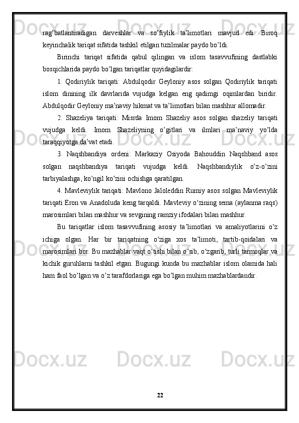 rag’batlantiradigan   darveshlar   va   so’fiylik   ta’limotlari   mavjud   edi.   Biroq
keyinchalik tariqat sifatida tashkil etilgan tuzilmalar paydo bo’ldi.
Birinchi   tariqat   sifatida   qabul   qilingan   va   islom   tasavvufining   dastlabki
bosqichlarida paydo bo’lgan tariqatlar quyidagilardir:
1.   Qodiriylik   tariqati:   Abdulqodir   Geyloniy   asos   solgan   Qodiriylik   tariqati
islom   dinining   ilk   davrlarida   vujudga   kelgan   eng   qadimgi   oqimlardan   biridir.
Abdulqodir Geyloniy ma’naviy hikmat va ta’limotlari bilan mashhur allomadir.
2.   Shazeliya   tariqati:   Misrda   Imom   Shazeliy   asos   solgan   shazeliy   tariqati
vujudga   keldi.   Imom   Shazeliyning   o’gitlari   va   ilmlari   ma’naviy   yo’lda
taraqqiyotga da’vat etadi.
3.   Naqshbandiya   ordeni:   Markaziy   Osiyoda   Bahouddin   Naqshband   asos
solgan   naqshbandiya   tariqati   vujudga   keldi.   Naqshbandiylik   o’z-o’zini
tarbiyalashga, ko’ngil ko’zini ochishga qaratilgan.
4.   Mavleviylik   tariqati:   Mavlono   Jaloleddin   Rumiy   asos   solgan   Mavleviylik
tariqati Eron va Anadoluda keng tarqaldi. Mavleviy o zining sema (aylanma raqs)ʻ
marosimlari bilan mashhur va sevgining ramziy ifodalari bilan mashhur.
Bu   tariqatlar   islom   tasavvufining   asosiy   ta’limotlari   va   amaliyotlarini   o’z
ichiga   olgan.   Har   bir   tariqatning   o ziga   xos   ta limoti,   tartib-qoidalari   va	
ʻ ʼ
marosimlari bor. Bu mazhablar vaqt o tishi bilan o sib, o zgarib, turli tarmoqlar va	
ʻ ʻ ʻ
kichik   guruhlarni   tashkil   etgan.   Bugungi   kunda   bu   mazhablar   islom   olamida   hali
ham faol bo’lgan va o’z tarafdorlariga ega bo’lgan muhim mazhablardandir.
22 