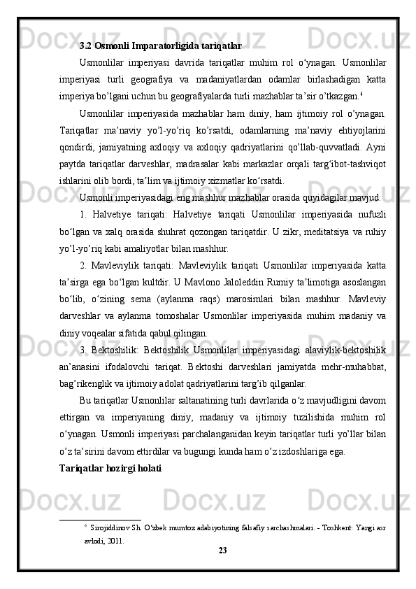 3.2 Osmonli Imparatorligida tariqatlar
Usmonlilar   imperiyasi   davrida   tariqatlar   muhim   rol   o ynagan.   Usmonlilarʻ
imperiyasi   turli   geografiya   va   madaniyatlardan   odamlar   birlashadigan   katta
imperiya bo’lgani uchun bu geografiyalarda turli mazhablar ta’sir o’tkazgan. 6
Usmonlilar   imperiyasida   mazhablar   ham   diniy,   ham   ijtimoiy   rol   o’ynagan.
Tariqatlar   ma’naviy   yo’l-yo’riq   ko’rsatdi,   odamlarning   ma’naviy   ehtiyojlarini
qondirdi,   jamiyatning   axloqiy   va   axloqiy   qadriyatlarini   qo’llab-quvvatladi.   Ayni
paytda   tariqatlar   darveshlar,   madrasalar   kabi   markazlar   orqali   targ ibot-tashviqot	
ʻ
ishlarini olib bordi, ta lim va ijtimoiy xizmatlar ko rsatdi.	
ʼ ʻ
Usmonli imperiyasidagi eng mashhur mazhablar orasida quyidagilar mavjud:
1.   Halvetiye   tariqati:   Halvetiye   tariqati   Usmonlilar   imperiyasida   nufuzli
bo lgan va  xalq orasida  shuhrat  qozongan  tariqatdir. U zikr, meditatsiya  va ruhiy	
ʻ
yo’l-yo’riq kabi amaliyotlar bilan mashhur.
2.   Mavleviylik   tariqati:   Mavleviylik   tariqati   Usmonlilar   imperiyasida   katta
ta sirga ega bo lgan kultdir. U Mavlono Jaloleddin Rumiy ta limotiga asoslangan
ʼ ʻ ʼ
bo lib,   o zining   sema   (aylanma   raqs)   marosimlari   bilan   mashhur.   Mavleviy
ʻ ʻ
darveshlar   va   aylanma   tomoshalar   Usmonlilar   imperiyasida   muhim   madaniy   va
diniy voqealar sifatida qabul qilingan.
3.   Bektoshilik:   Bektoshilik   Usmonlilar   imperiyasidagi   alaviylik-bektoshilik
an’anasini   ifodalovchi   tariqat.   Bektoshi   darveshlari   jamiyatda   mehr-muhabbat,
bag’rikenglik va ijtimoiy adolat qadriyatlarini targ’ib qilganlar.
Bu tariqatlar Usmonlilar saltanatining turli davrlarida o z mavjudligini davom	
ʻ
ettirgan   va   imperiyaning   diniy,   madaniy   va   ijtimoiy   tuzilishida   muhim   rol
o ynagan. Usmonli imperiyasi parchalanganidan keyin tariqatlar turli yo’llar bilan	
ʻ
o’z ta’sirini davom ettirdilar va bugungi kunda ham o’z izdoshlariga ega.
Tariqatlar hozirgi holati
6
    Sirojiddinov Sh. O‘zbek mumtoz adabiyotining falsafiy sarchashmalari. - Toshkent: Yangi asr
avlodi, 2011.
23 