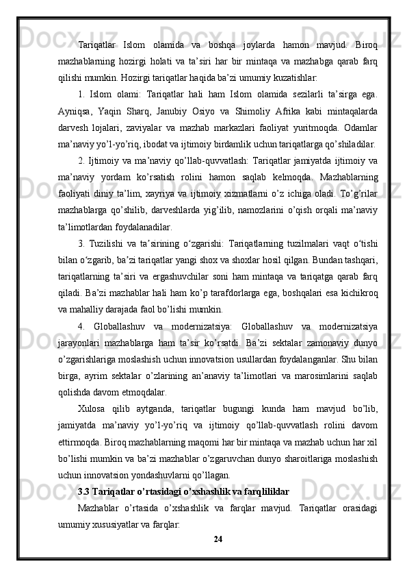 Tariqatlar   Islom   olamida   va   boshqa   joylarda   hamon   mavjud.   Biroq
mazhablarning   hozirgi   holati   va   ta’siri   har   bir   mintaqa   va   mazhabga   qarab   farq
qilishi mumkin. Hozirgi tariqatlar haqida ba’zi umumiy kuzatishlar:
1.   Islom   olami:   Tariqatlar   hali   ham   Islom   olamida   sezilarli   ta’sirga   ega.
Ayniqsa,   Yaqin   Sharq,   Janubiy   Osiyo   va   Shimoliy   Afrika   kabi   mintaqalarda
darvesh   lojalari,   zaviyalar   va   mazhab   markazlari   faoliyat   yuritmoqda.   Odamlar
ma’naviy yo’l-yo’riq, ibodat va ijtimoiy birdamlik uchun tariqatlarga qo’shiladilar.
2.   Ijtimoiy   va   ma’naviy   qo’llab-quvvatlash:   Tariqatlar   jamiyatda   ijtimoiy   va
ma’naviy   yordam   ko’rsatish   rolini   hamon   saqlab   kelmoqda.   Mazhablarning
faoliyati   diniy   ta’lim,   xayriya   va   ijtimoiy   xizmatlarni   o’z   ichiga   oladi.   To’g’rilar
mazhablarga   qo’shilib,   darveshlarda   yig’ilib,   namozlarini   o’qish   orqali   ma’naviy
ta’limotlardan foydalanadilar.
3.   Tuzilishi   va   ta sirining   o zgarishi:   Tariqatlarning   tuzilmalari   vaqt   o tishiʼ ʻ ʻ
bilan o zgarib, ba zi tariqatlar yangi shox va shoxlar hosil qilgan. Bundan tashqari,	
ʻ ʼ
tariqatlarning   ta’siri   va   ergashuvchilar   soni   ham   mintaqa   va   tariqatga   qarab   farq
qiladi. Ba’zi mazhablar  hali  ham  ko’p tarafdorlarga ega, boshqalari  esa kichikroq
va mahalliy darajada faol bo’lishi mumkin.
4.   Globallashuv   va   modernizatsiya:   Globallashuv   va   modernizatsiya
jarayonlari   mazhablarga   ham   ta’sir   ko’rsatdi.   Ba’zi   sektalar   zamonaviy   dunyo
o’zgarishlariga moslashish uchun innovatsion usullardan foydalanganlar. Shu bilan
birga,   ayrim   sektalar   o’zlarining   an’anaviy   ta’limotlari   va   marosimlarini   saqlab
qolishda davom etmoqdalar.
Xulosa   qilib   aytganda,   tariqatlar   bugungi   kunda   ham   mavjud   bo’lib,
jamiyatda   ma’naviy   yo’l-yo’riq   va   ijtimoiy   qo’llab-quvvatlash   rolini   davom
ettirmoqda. Biroq mazhablarning maqomi har bir mintaqa va mazhab uchun har xil
bo’lishi mumkin va ba’zi mazhablar o’zgaruvchan dunyo sharoitlariga moslashish
uchun innovatsion yondashuvlarni qo’llagan.
3.3 Tariqatlar o’rtasidagi o’xshashlik va farqliliklar
Mazhablar   o’rtasida   o’xshashlik   va   farqlar   mavjud.   Tariqatlar   orasidagi
umumiy xususiyatlar va farqlar:
24 