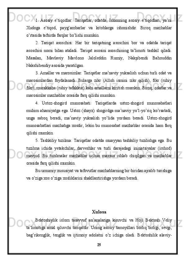 1.   Asosiy   e’tiqodlar:   Tariqatlar,   odatda,   Islomning   asosiy   e’tiqodlari,   ya’ni
Xudoga   e’tiqod,   payg’ambarlar   va   kitoblarga   ishonishdir.   Biroq   mazhablar
o’rtasida tafsirda farqlar bo’lishi mumkin.
2.   Tariqat   asoschisi:   Har   bir   tariqatning   asoschisi   bor   va   odatda   tariqat
asoschisi   nomi   bilan   ataladi.   Tariqat   asosini   asoschining   ta’limoti   tashkil   qiladi.
Masalan,   Mavlaviy   Mavlono   Jaloleddin   Rumiy,   Nakşibendi   Bahouddin
Nakshibendiy asosida yaratilgan.
3. Amallar va marosimlar: Tariqatlar ma’naviy yuksalish uchun turli odat va
marosimlardan   foydalanadi.   Bularga   zikr   (Alloh   ismini   zikr   qilish),   fikr   (ruhiy
fikr), murakkaba (ruhiy tafakkur) kabi amallarni kiritish mumkin. Biroq, odatlar va
marosimlar mazhablar orasida farq qilishi mumkin.
4.   Ustoz-shogird   munosabati:   Tariqatlarda   ustoz-shogird   munosabatlari
muhim ahamiyatga ega. Ustoz (shayx) shogirdga ma’naviy yo’l-yo’riq ko’rsatadi,
unga   saboq   beradi,   ma’naviy   yuksalish   yo’lida   yordam   beradi.   Ustoz-shogird
munosabatlari  mazhabga   xosdir,  lekin  bu  munosabat  mazhablar  orasida   ham   farq
qilishi mumkin.
5. Tashkiliy  tuzilma:  Tariqatlar  odatda muayyan tashkiliy tuzilishga  ega. Bu
tuzilma   ichida   yetakchilar,   darveshlar   va   turli   darajadagi   inisiatsiyalar   (irshod)
mavjud.   Bu   tuzilmalar   mazhablar   uchun   maxsus   ishlab   chiqilgan   va   mazhablar
orasida farq qilishi mumkin.
Bu umumiy xususiyat va tafovutlar mazhablarning bir-biridan ajralib turishiga
va o’ziga xos o’ziga xosliklarini shakllantirishga yordam beradi. 
Xulosa
Bektoshiylik   islom   tasavvuf   an’analariga   kiruvchi   va   Hoji   Bektosh   Veliy
ta’limotiga amal qiluvchi tariqatdir. Uning asosiy tamoyillari borliq birligi, sevgi,
bag’rikenglik,   tenglik   va   ijtimoiy   adolatni   o’z   ichiga   oladi.   Bektoshilik   alaviy-
25 