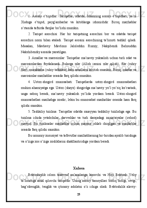 1.   Asosiy   e’tiqodlar:   Tariqatlar,   odatda,   Islomning   asosiy   e’tiqodlari,   ya’ni
Xudoga   e’tiqod,   payg’ambarlar   va   kitoblarga   ishonishdir.   Biroq   mazhablar
o’rtasida tafsirda farqlar bo’lishi mumkin.
2.   Tariqat   asoschisi:   Har   bir   tariqatning   asoschisi   bor   va   odatda   tariqat
asoschisi   nomi   bilan   ataladi.   Tariqat   asosini   asoschining   ta’limoti   tashkil   qiladi.
Masalan,   Mavlaviy   Mavlono   Jaloleddin   Rumiy,   Nakşibendi   Bahouddin
Nakshibendiy asosida yaratilgan.
3. Amallar va marosimlar: Tariqatlar ma’naviy yuksalish uchun turli odat va
marosimlardan   foydalanadi.   Bularga   zikr   (Alloh   ismini   zikr   qilish),   fikr   (ruhiy
fikr), murakkaba (ruhiy tafakkur) kabi amallarni kiritish mumkin. Biroq, odatlar va
marosimlar mazhablar orasida farq qilishi mumkin.
4.   Ustoz-shogird   munosabati:   Tariqatlarda   ustoz-shogird   munosabatlari
muhim ahamiyatga ega. Ustoz (shayx) shogirdga ma’naviy yo’l-yo’riq ko’rsatadi,
unga   saboq   beradi,   ma’naviy   yuksalish   yo’lida   yordam   beradi.   Ustoz-shogird
munosabatlari  mazhabga   xosdir,  lekin  bu  munosabat  mazhablar  orasida   ham   farq
qilishi mumkin.
5. Tashkiliy  tuzilma:  Tariqatlar  odatda muayyan tashkiliy tuzilishga  ega. Bu
tuzilma   ichida   yetakchilar,   darveshlar   va   turli   darajadagi   inisiatsiyalar   (irshod)
mavjud.   Bu   tuzilmalar   mazhablar   uchun   maxsus   ishlab   chiqilgan   va   mazhablar
orasida farq qilishi mumkin.
Bu umumiy xususiyat va tafovutlar mazhablarning bir-biridan ajralib turishiga
va o’ziga xos o’ziga xosliklarini shakllantirishga yordam beradi. 
Xulosa
Bektoshiylik   islom   tasavvuf   an’analariga   kiruvchi   va   Hoji   Bektosh   Veliy
ta’limotiga amal qiluvchi tariqatdir. Uning asosiy tamoyillari borliq birligi, sevgi,
bag’rikenglik,   tenglik   va   ijtimoiy   adolatni   o’z   ichiga   oladi.   Bektoshilik   alaviy-
25