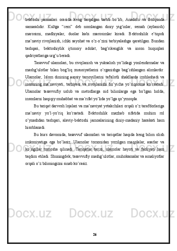 bektoshi   jamoalari   orasida   keng   tarqalgan   tartib   bo’lib,   Anadolu   va   Bolqonda
samaralidir.   Kultga   “cem”   deb   nomlangan   diniy   yig inlar,   semah   (aylanish)ʻ
marosimi,   madhiyalar,   duolar   kabi   marosimlar   kiradi.   Bektoshilik   e’tiqodi
ma’naviy rivojlanish, ichki sayohat va o’z-o’zini tarbiyalashga qaratilgan. Bundan
tashqari,   bektoshiylik   ijtimoiy   adolat,   bag’rikenglik   va   inson   huquqlari
qadriyatlariga urg’u beradi. 
Tasavvuf   ulamolari,   bu   rivojlanish   va   yuksalish   yo’lidagi   yonlendirmalar   va
mashg’ulotlar   bilan   bog’liq   xususiyatlarini   o’rganishga   bag’ishlangan   alimlardir.
Ulamolar,   Islom   dinining   asosiy   tamoyillarini   tafsilotli   shakllarda   izohlashadi   va
insonning   ma’naviyati,   tarbiyasi   va   rivojlanishi   bo’yicha   yo’riqnoma   ko’rsatadi.
Ulamolar   tasavvufiy   uslub   va   metodlarga   oid   bilimlarga   ega   bo’lgan   holda,
insonlarni haqiqiy muhabbat va ma’rifat yo’lida yo’lga qo’ymoqda.
Bu tariqat darvesh lojalari va ma’naviyat yetakchilari orqali o’z tarafdorlariga
ma’naviy   yo’l-yo’riq   ko’rsatadi.   Bektoshilik   mazhab   sifatida   muhim   rol
o’ynashdan   tashqari,   alaviy-bektoshi   jamoalarining   diniy-madaniy   harakati   ham
hisoblanadi.
Bu   kurs   davomida,   tasavvuf   ulamolari   va   tariqatlar   haqida   keng   bilim   olish
imkoniyatiga   ega   bo’lasiz.   Ulamolar   tomonidan   yozilgan   maqolalar,   asarlar   va
ko’ngillar   tomosha   qilinadi.   Tariqatlar   tarixi,   ulamolar   hayoti   va   faoliyati   ham
taqdim etiladi. Shuningdek, tasavvufiy mashg’ulotlar, muhokamalar va amaliyotlar
orqali o’z bilimingizni sinab ko’rasiz.
26 