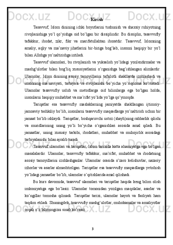 Kirish
Tasavvuf,   Islom   dinining   ichki   boyutlarini   tushunish   va   shaxsiy   ruhiyotning
rivojlanishiga  yo’l  qo’yishga  oid bo’lgan  bir   dissiplindir.  Bu  dissiplin,  tasavvufiy
tafakkur,   ibodat,   zikr,   fikr   va   marifatullahtan   iboratdir.   Tasavvuf,   Islomning
amaliy,   aqliy   va   ma’naviy   jihatlarini   bir-biriga   bog’lab,   insonni   haqiqiy   bir   yo’l
bilan Allohga yo’naltirishga intiladi.
Tasavvuf   ulamolari,   bu   rivojlanish   va   yuksalish   yo’lidagi   yonlendirmalar   va
mashg’ulotlar   bilan   bog’liq   xususiyatlarini   o’rganishga   bag’ishlangan   alimlardir.
Ulamolar,   Islom   dinining   asosiy   tamoyillarini   tafsilotli   shakllarda   izohlashadi   va
insonning   ma’naviyati,   tarbiyasi   va   rivojlanishi   bo’yicha   yo’riqnoma   ko’rsatadi.
Ulamolar   tasavvufiy   uslub   va   metodlarga   oid   bilimlarga   ega   bo’lgan   holda,
insonlarni haqiqiy muhabbat va ma’rifat yo’lida yo’lga qo’ymoqda.
Tariqatlar   esa   tasavvufiy   maslaklarning   jamiyatda   shakllangan   ijtimoiy-
jamoaviy tashkiliy bo’lib, insonlarni tasavvufiy maqsadlarga yo’naltirish uchun bir
jamaat bo’lib ishlaydi. Tariqatlar, boshqaruvchi ustoz (shayh)ning rahbarlik qilishi
va   muridlarining   uning   yo’li   bo’yicha   o’rganishlari   asosida   amal   qiladi.   Bu
jamaatlar,   uning   xususiy   tarkibi,   ibodatlari,   muhabbat   va   muhojirlik   asosidagi
tarbiyalanishi bilan ajralib turadi.
Tasavvuf ulamolari va tariqatlar, Islom tarixida katta ahamiyatga ega bo’lgan
masalalardir.   Ulamolar,   tasavvufiy   tafakkur,   ma’rifat,   muhabbat   va   ibodatning
asosiy   tamoyillarini   izohlashganlar.   Ulamolar   orasida   o’zaro   kelishuvlar,   nazariy
izhorlar va asarlar almashtirilgan. Tariqatlar esa tasavvufiy maqsadlarga yetishish
yo’lidagi jamaatlar bo’lib, ulamolar o’qitishlarida amal qilishadi.
Bu   kurs   davomida,   tasavvuf   ulamolari   va   tariqatlar   haqida   keng   bilim   olish
imkoniyatiga   ega   bo’lasiz.   Ulamolar   tomonidan   yozilgan   maqolalar,   asarlar   va
ko’ngillar   tomosha   qilinadi.   Tariqatlar   tarixi,   ulamolar   hayoti   va   faoliyati   ham
taqdim etiladi. Shuningdek, tasavvufiy mashg’ulotlar, muhokamalar va amaliyotlar
orqali o’z bilimingizni sinab ko’rasiz.
3 