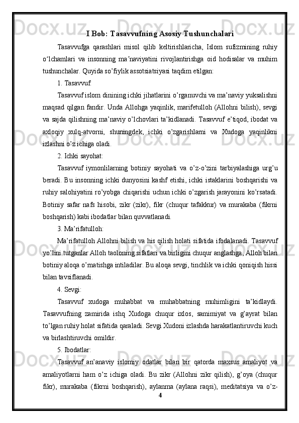 I Bob: Tasavvufning Asosiy Tushunchalari
Tasavvufga   qarashlari   misol   qilib   keltirishlaricha,   Islom   sufizmining   ruhiy
o lchamlari   va   insonning   ma naviyatini   rivojlantirishga   oid   hodisalar   va   muhimʻ ʼ
tushunchalar. Quyida so’fiylik assotsiatsiyasi taqdim etilgan:
1. Tasavvuf:
Tasavvuf islom dinining ichki jihatlarini o’rganuvchi va ma’naviy yuksalishni
maqsad qilgan fandir. Unda Allohga yaqinlik, marifetulloh (Allohni bilish), sevgi
va sajda qilishning ma’naviy o’lchovlari ta’kidlanadi. Tasavvuf e’tiqod, ibodat va
axloqiy   xulq-atvorni,   shuningdek,   ichki   o’zgarishlarni   va   Xudoga   yaqinlikni
izlashni o’z ichiga oladi.
2. Ichki sayohat:
Tasavvuf   iymonlilarning   botiniy   sayohati   va   o’z-o’zini   tarbiyalashiga   urg’u
beradi. Bu insonning ichki dunyosini  kashf  etishi, ichki istaklarini  boshqarishi  va
ruhiy salohiyatini ro’yobga chiqarishi uchun ichki o’zgarish jarayonini ko’rsatadi.
Botiniy   safar   nafs   hisobi,   zikr   (zikr),   fikr   (chuqur   tafakkur)   va   murakaba   (fikrni
boshqarish) kabi ibodatlar bilan quvvatlanadi.
3. Ma’rifatulloh:
Ma’rifatulloh Allohni bilish va his qilish holati sifatida ifodalanadi. Tasavvuf
yo’lini tutganlar Alloh taoloning sifatlari va birligini chuqur anglashga, Alloh bilan
botiniy aloqa o’rnatishga intiladilar. Bu aloqa sevgi, tinchlik va ichki qoniqish hissi
bilan tavsiflanadi.
4. Sevgi:
Tasavvuf   xudoga   muhabbat   va   muhabbatning   muhimligini   ta’kidlaydi.
Tasavvufning   zamirida   ishq   Xudoga   chuqur   ixlos,   samimiyat   va   g’ayrat   bilan
to’lgan ruhiy holat sifatida qaraladi. Sevgi Xudoni izlashda harakatlantiruvchi kuch
va birlashtiruvchi omildir.
5. Ibodatlar:
Tasavvuf   an’anaviy   islomiy   odatlar   bilan   bir   qatorda   maxsus   amaliyot   va
amaliyotlarni   ham   o’z   ichiga   oladi.   Bu   zikr   (Allohni   zikr   qilish),   g’oya   (chuqur
fikr),   murakaba   (fikrni   boshqarish),   aylanma   (aylana   raqsi),   meditatsiya   va   o’z-
4 