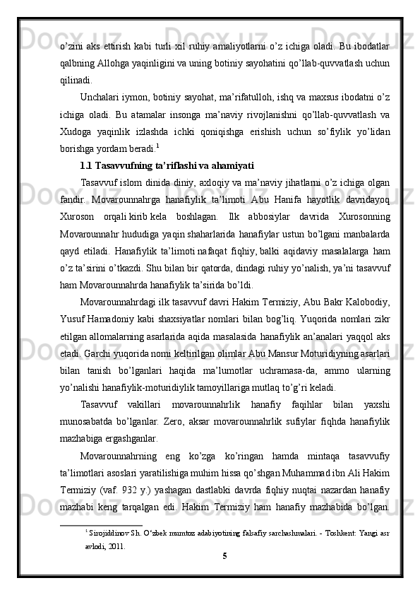 o’zini   aks   ettirish   kabi   turli   xil   ruhiy   amaliyotlarni   o’z   ichiga   oladi.   Bu   ibodatlar
qalbning Allohga yaqinligini va uning botiniy sayohatini qo’llab-quvvatlash uchun
qilinadi.
Unchalari iymon, botiniy sayohat, ma’rifatulloh, ishq va maxsus ibodatni o’z
ichiga   oladi.   Bu   atamalar   insonga   ma’naviy   rivojlanishni   qo’llab-quvvatlash   va
Xudoga   yaqinlik   izlashda   ichki   qoniqishga   erishish   uchun   so’fiylik   yo’lidan
borishga yordam beradi. 1
1.1 Tasavvufning ta’riflashi va ahamiyati
Tasavvuf  islom dinida diniy, axloqiy va ma’naviy jihatlarni o’z ichiga olgan
fandir.   Movarounnahrga   hanafiylik   ta’limoti   Abu   Hanifa   hayotlik   davridayoq
Xuroson   orqali   kirib   kela   boshlagan.   Ilk   abbosiylar   davrida   Xurosonning
Movarounnahr   hududiga   yaqin   shaharlarida  hanafiylar   ustun   bo’lgani   manbalarda
qayd   etiladi.   Hanafiylik   ta’limoti   nafaqat   fiqhiy,   balki   aqidaviy   masalalarga   ham
o’z ta’sirini o’tkazdi. Shu bilan bir   qatorda, dindagi ruhiy yo’nalish, ya’ni tasavvuf
ham Movarounnahrda hanafiylik ta’sirida   bo’ldi.
Movarounnahrdagi ilk tasavvuf davri Hakim Termiziy, Abu Bakr Kalobodiy,
Yusuf   Hamadoniy  kabi  shaxsiyatlar  nomlari   bilan   bog’liq.   Yuqorida   nomlari  zikr
etilgan   allomalarning   аsarlarida aqida masalasida  hanafiylik an’analari yaqqol  aks
etadi.   Garchi yuqorida nomi keltirilgan olimlar Abu Mansur Moturidiyning asarlari
bilan   tanish   bo’lganlari   haqida   ma’lumotlar   uchramasa-da,   ammo   ularning
yo’nalishi hanafiylik-moturidiylik tamoyillariga mutlaq to’g’ri keladi.
Tasavvuf   vakillari   movarounnahrlik   hanafiy   faqihlar   bilan   yaxshi
munosabatda   bo’lganlar.   Zero,   aksar   movarounnahrlik   sufiylar   fiqhda   hanafiylik
mazhabiga ergashganlar.
Movarounnahrning   eng   ko’zga   ko’ringan   hamda   mintaqa   tasavvufiy
ta’limotlari asoslari yaratilishiga muhim hissa qo’shgan Muhammad ibn Ali Hakim
Termiziy   (vaf.   932   y.)   yashagan   dastlabki   davrda   fiqhiy   nuqtai   nazardan   hanafiy
mazhabi   keng   tarqalgan   edi.   Hakim   Termiziy   ham   hanafiy   mazhabida   bo’lgan.
1
  Sirojiddinov Sh. O‘zbek mumtoz adabiyotining falsafiy sarchashmalari. - Toshkent: Yangi asr
avlodi, 2011.
5