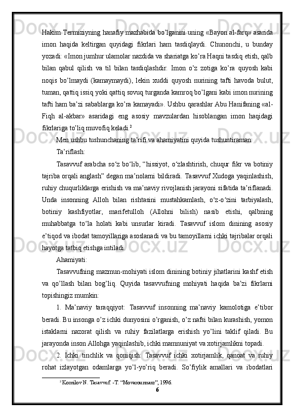 Hakim Termiziyning hanafiy mazhabida bo’lganini uning «Bayon al-farq» asarida
imon   haqida   keltirgan   quyidagi   fikrlari   ham   tasdiqlaydi.   Chunonchi,   u   bunday
yozadi: «Imon jumhur ulamolar nazdida va shariatga ko’ra Haqni tasdiq etish, qalb
bilan   qabul   qilish   va   til   bilan   tasdiqlashdir.   Imon   o’z   zotiga   ko’ra   quyosh   kabi
noqis   bo’lmaydi   (kamaymaydi),   lekin   xuddi   quyosh   nurining   tafti   havoda   bulut,
tuman, qattiq issiq yoki qattiq sovuq turganda kamroq bo’lgani kabi imon nurining
tafti ham ba’zi sabablarga ko’ra kamayadi». Ushbu qarashlar Abu Hanifaning «al-
Fiqh   al-akbar»   asaridagi   eng   asosiy   mavzulardan   hisoblangan   imon   haqidagi
fikrlariga to’liq muvofiq keladi. 2
Men ushbu tushunchaning ta’rifi va ahamiyatini quyida tushuntiraman:
Ta’riflash:
Tasavvuf   arabcha   so z   bo lib,   “hissiyot,   o zlashtirish,   chuqur   fikr   va  botiniyʻ ʻ ʻ
tajriba orqali anglash” degan ma nolarni bildiradi. Tasavvuf Xudoga yaqinlashish,	
ʼ
ruhiy chuqurliklarga erishish va ma’naviy rivojlanish jarayoni sifatida ta’riflanadi.
Unda   insonning   Alloh   bilan   rishtasini   mustahkamlash,   o z-o zini   tarbiyalash,	
ʻ ʻ
botiniy   kashfiyotlar,   marifetulloh   (Allohni   bilish)   nasib   etishi,   qalbning
muhabbatga   to la   holati   kabi   unsurlar   kiradi.   Tasavvuf   islom   dinining   asosiy	
ʻ
e’tiqod va ibodat tamoyillariga asoslanadi va bu tamoyillarni ichki tajribalar orqali
hayotga tatbiq etishga intiladi.
Ahamiyati:
Tasavvufning mazmun-mohiyati islom dinining botiniy jihatlarini kashf etish
va   qo’llash   bilan   bog’liq.   Quyida   tasavvufning   mohiyati   haqida   ba’zi   fikrlarni
topishingiz mumkin:
1.   Ma’naviy   taraqqiyot:   Tasavvuf   insonning   ma’naviy   kamolotiga   e’tibor
beradi. Bu insonga o’z ichki dunyosini o’rganish, o’z nafsi bilan kurashish, yomon
istaklarni   nazorat   qilish   va   ruhiy   fazilatlarga   erishish   yo’lini   taklif   qiladi.   Bu
jarayonda inson Allohga yaqinlashib, ichki mamnuniyat va xotirjamlikni topadi.
2.   Ichki   tinchlik   va   qoniqish:   Tasavvuf   ichki   xotirjamlik,   qanoat   va   ruhiy
rohat   izlayotgan   odamlarga   yo’l-yo’riq   beradi.   So’fiylik   amallari   va   ibodatlari
2
  Komilov N. Tasavvuf. -T. “Movarounnaxr”, 1996. 
6
