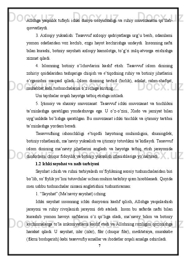 Allohga   yaqinlik   tufayli   ichki   dunyo   osoyishtaligi   va   ruhiy   muvozanatni   qo’llab-
quvvatlaydi.
3. Axloqiy yuksalish:  Tasavvuf  axloqiy qadriyatlarga urg’u berib, odamlarni
yomon   odatlaridan   voz   kechib,   ezgu   hayot   kechirishga   undaydi.   Insonning   nafsi
bilan  kurashi,   botiniy  sayohati  axloqiy  kamolotga,  to’g’ri  xulq-atvorga  erishishga
xizmat qiladi.
4.   Islomning   botiniy   o’lchovlarini   kashf   etish:   Tasavvuf   islom   dinining
zohiriy   qoidalaridan  tashqariga   chiqish   va   e’tiqodning   ruhiy   va  botiniy   jihatlarini
o’rganishni   maqsad   qiladi.   Islom   dinining   tavhid   (birlik),   adolat,   rahm-shafqat,
muhabbat kabi tushunchalarini o’z ichiga kiriting.
Uni tajribalar orqali hayotga tatbiq etishga intiladi.
5.   Ijtimoiy   va   shaxsiy   muvozanat:   Tasavvuf   ichki   muvozanat   va   tinchlikni
ta’minlashga   qaratilgan   yondashuvga   ega.   U   o’z-o’zini,   Xudo   va   jamiyat   bilan
uyg’unlikda bo’lishga qaratilgan. Bu muvozanat ichki tinchlik va ijtimoiy tartibni
ta’minlashga yordam beradi.
Tasavvufning   ishonchliligi   e’tiqodli   hayotning   muhimligini,   shuningdek,
botiniy rohatlanish, ma’naviy yuksalish va ijtimoiy totuvlikni ta’kidlaydi. Tasavvuf
islom   dinining   ma’naviy   jihatlarini   anglash   va   hayotga   tatbiq   etish   jarayonida
dindorlarni chuqur fidoyilik va botiniy yuksalish izlanishlariga yo’naltiradi.
1.2 Ichki sayohat va nafs tarbiyasi
Sayohat ichish va ruhni tarbiyalash so’fiylikning asosiy tushunchalaridan biri
bo’lib, so’fiylik yo’lini tutuvchilar uchun muhim tarkibiy qism hisoblanadi. Quyida
men ushbu tushunchalar nimani anglatishini tushuntiraman:
1. “Sayohat” (Ma’naviy sayohat) iching:
Ichki   sayohat   insonning   ichki   dunyosini   kashf   qilish,   Allohga   yaqinlashish
jarayoni   va   ruhiy   rivojlanish   jarayoni   deb   ataladi.   Inson   bu   safarda   nafsi   bilan
kurashib   yomon   havoyi   nafslarini   o’z   qo’liga   oladi,   ma’naviy   bilim   va   botiniy
kechinmalarga to’la imkoniyatlarni kashf etadi va Allohning roziligini qozonishga
harakat   qiladi.   U   sayohat,   zikr   (zikr),   fikr   (chuqur   fikr),   meditatsiya,   murakabe
(fikrni boshqarish) kabi tasavvufiy amallar va ibodatlar orqali amalga oshiriladi.
7 