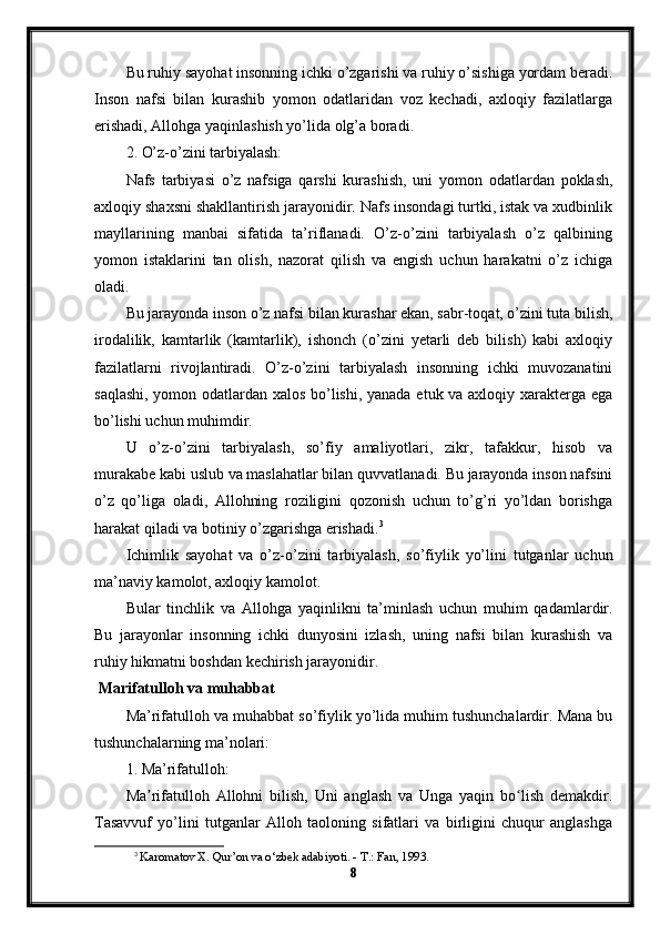 Bu ruhiy sayohat insonning ichki o’zgarishi va ruhiy o’sishiga yordam beradi.
Inson   nafsi   bilan   kurashib   yomon   odatlaridan   voz   kechadi,   axloqiy   fazilatlarga
erishadi, Allohga yaqinlashish yo’lida olg’a boradi.
2. O’z-o’zini tarbiyalash:
Nafs   tarbiyasi   o’z   nafsiga   qarshi   kurashish,   uni   yomon   odatlardan   poklash,
axloqiy shaxsni shakllantirish jarayonidir. Nafs insondagi turtki, istak va xudbinlik
mayllarining   manbai   sifatida   ta’riflanadi.   O’z-o’zini   tarbiyalash   o’z   qalbining
yomon   istaklarini   tan   olish,   nazorat   qilish   va   engish   uchun   harakatni   o’z   ichiga
oladi.
Bu jarayonda inson o’z nafsi bilan kurashar ekan, sabr-toqat, o’zini tuta bilish,
irodalilik,   kamtarlik   (kamtarlik),   ishonch   (o’zini   yetarli   deb   bilish)   kabi   axloqiy
fazilatlarni   rivojlantiradi.   O’z-o’zini   tarbiyalash   insonning   ichki   muvozanatini
saqlashi, yomon odatlardan xalos bo’lishi, yanada etuk va axloqiy xarakterga ega
bo’lishi uchun muhimdir.
U   o’z-o’zini   tarbiyalash,   so’fiy   amaliyotlari,   zikr,   tafakkur,   hisob   va
murakabe kabi uslub va maslahatlar bilan quvvatlanadi. Bu jarayonda inson nafsini
o’z   qo’liga   oladi,   Allohning   roziligini   qozonish   uchun   to’g’ri   yo’ldan   borishga
harakat qiladi va botiniy o’zgarishga erishadi. 3
Ichimlik   sayohat   va   o’z-o’zini   tarbiyalash,   so’fiylik   yo’lini   tutganlar   uchun
ma’naviy kamolot, axloqiy kamolot.
Bular   tinchlik   va   Allohga   yaqinlikni   ta’minlash   uchun   muhim   qadamlardir.
Bu   jarayonlar   insonning   ichki   dunyosini   izlash,   uning   nafsi   bilan   kurashish   va
ruhiy hikmatni boshdan kechirish jarayonidir.
 Marifatulloh va muhabbat
Ma’rifatulloh va muhabbat so’fiylik yo’lida muhim tushunchalardir. Mana bu
tushunchalarning ma’nolari:
1. Ma’rifatulloh:
Ma rifatulloh   Allohni   bilish,   Uni   anglash   va   Unga   yaqin   bo lish   demakdir.ʼ ʻ
Tasavvuf   yo’lini   tutganlar   Alloh   taoloning   sifatlari   va   birligini   chuqur   anglashga
3
  Karomatov X. Qur’on va o‘zbek adabiyoti. - T.: Fan, 1993.
8 