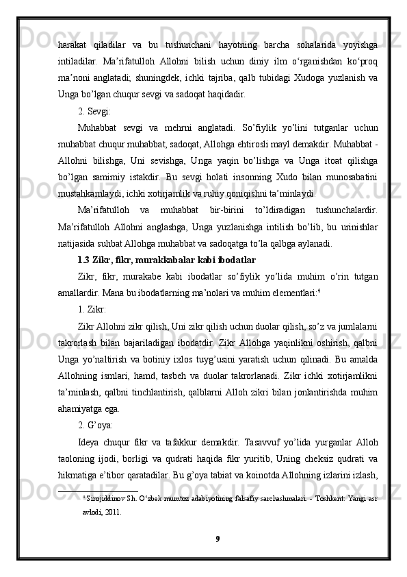 harakat   qiladilar   va   bu   tushunchani   hayotning   barcha   sohalarida   yoyishga
intiladilar.   Ma rifatulloh   Allohni   bilish   uchun   diniy   ilm   o rganishdan   ko proqʼ ʻ ʻ
ma noni   anglatadi;   shuningdek,   ichki   tajriba,   qalb   tubidagi   Xudoga   yuzlanish   va	
ʼ
Unga bo’lgan chuqur sevgi va sadoqat haqidadir.
2. Sevgi:
Muhabbat   sevgi   va   mehrni   anglatadi.   So’fiylik   yo’lini   tutganlar   uchun
muhabbat chuqur muhabbat, sadoqat, Allohga ehtirosli mayl demakdir. Muhabbat -
Allohni   bilishga,   Uni   sevishga,   Unga   yaqin   bo’lishga   va   Unga   itoat   qilishga
bo’lgan   samimiy   istakdir.   Bu   sevgi   holati   insonning   Xudo   bilan   munosabatini
mustahkamlaydi, ichki xotirjamlik va ruhiy qoniqishni ta’minlaydi.
Ma’rifatulloh   va   muhabbat   bir-birini   to’ldiradigan   tushunchalardir.
Ma’rifatulloh   Allohni   anglashga,   Unga   yuzlanishga   intilish   bo’lib,   bu   urinishlar
natijasida suhbat Allohga muhabbat va sadoqatga to’la qalbga aylanadi. 
1.3 Zikr, fikr, murakkabalar kabi ibodatlar
Zikr,   fikr,   murakabe   kabi   ibodatlar   so’fiylik   yo’lida   muhim   o’rin   tutgan
amallardir. Mana bu ibodatlarning ma’nolari va muhim elementlari: 4
1. Zikr:
Zikr Allohni zikr qilish, Uni zikr qilish uchun duolar qilish, so’z va jumlalarni
takrorlash   bilan   bajariladigan   ibodatdir.   Zikr   Allohga   yaqinlikni   oshirish,   qalbni
Unga   yo’naltirish   va   botiniy   ixlos   tuyg’usini   yaratish   uchun   qilinadi.   Bu   amalda
Allohning   ismlari,   hamd,   tasbeh   va   duolar   takrorlanadi.   Zikr   ichki   xotirjamlikni
ta’minlash,   qalbni   tinchlantirish,   qalblarni   Alloh   zikri   bilan   jonlantirishda   muhim
ahamiyatga ega.
2. G’oya:
Ideya   chuqur   fikr   va   tafakkur   demakdir.   Tasavvuf   yo’lida   yurganlar   Alloh
taoloning   ijodi,   borligi   va   qudrati   haqida   fikr   yuritib,   Uning   cheksiz   qudrati   va
hikmatiga e’tibor qaratadilar. Bu g’oya tabiat va koinotda Allohning izlarini izlash,
4
  Sirojiddinov Sh. O‘zbek mumtoz adabiyotining falsafiy sarchashmalari. - Toshkent: Yangi asr
avlodi, 2011.
9