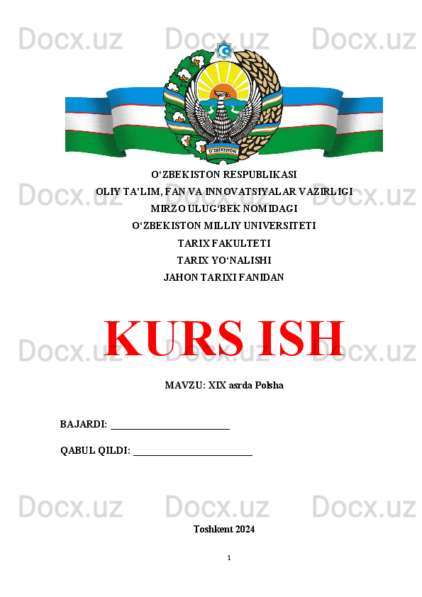 O‘ZBEKISTON RESPUBLIKASI 
OLIY TA’LIM, FAN VA INNOVATSIYALAR VAZIRLIGI
MIRZO ULUG‘BEK NOMIDAGI 
O‘ZBEKISTON MILLIY UNIVERSITETI
TARIX FAKULTETI
TARIX YO‘NALISHI
JAHON TARIXI FANIDAN
KURS ISH
MAVZU: XIX asrda Polsha
BAJARDI: ________________________
QABUL QILDI: ________________________
Toshkent 2024
1 