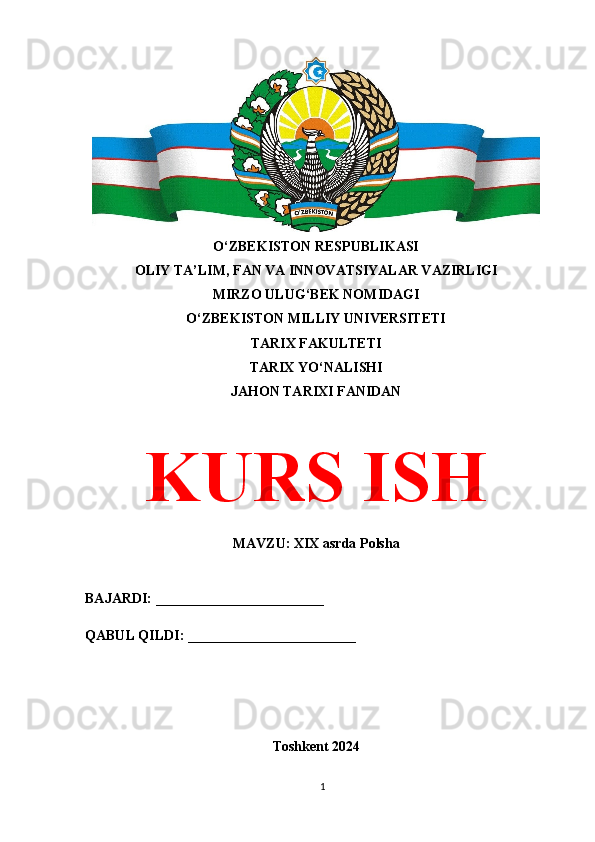 O‘ZBEKISTON RESPUBLIKASI 
OLIY TA’LIM, FAN VA INNOVATSIYALAR VAZIRLIGI
MIRZO ULUG‘BEK NOMIDAGI 
O‘ZBEKISTON MILLIY UNIVERSITETI
TARIX FAKULTETI
TARIX YO‘NALISHI
JAHON TARIXI FANIDAN
KURS ISH
MAVZU: XIX asrda Polsha
BAJARDI: ________________________
QABUL QILDI: ________________________
Toshkent 2024
1