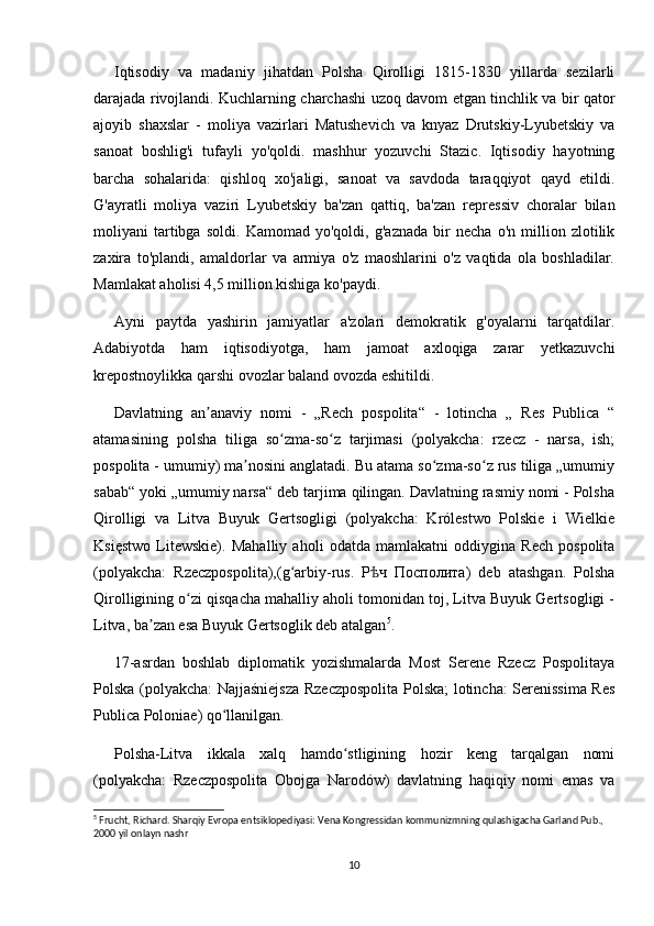 Iqtisodiy   va   madaniy   jihatdan   Polsha   Qirolligi   1815-1830   yillarda   sezilarli
darajada rivojlandi. Kuchlarning charchashi uzoq davom etgan tinchlik va bir qator
ajoyib   shaxslar   -   moliya   vazirlari   Matushevich   va   knyaz   Drutskiy-Lyubetskiy   va
sanoat   boshlig'i   tufayli   yo'qoldi.   mashhur   yozuvchi   Stazic.   Iqtisodiy   hayotning
barcha   sohalarida:   qishloq   xo'jaligi,   sanoat   va   savdoda   taraqqiyot   qayd   etildi.
G'ayratli   moliya   vaziri   Lyubetskiy   ba'zan   qattiq,   ba'zan   repressiv   choralar   bilan
moliyani   tartibga   soldi.   Kamomad   yo'qoldi,   g'aznada   bir   necha   o'n   million   zlotilik
zaxira   to'plandi,   amaldorlar   va   armiya   o'z   maoshlarini   o'z   vaqtida   ola   boshladilar.
Mamlakat aholisi 4,5 million kishiga ko'paydi.
Ayni   paytda   yashirin   jamiyatlar   a'zolari   demokratik   g'oyalarni   tarqatdilar.
Adabiyotda   ham   iqtisodiyotga,   ham   jamoat   axloqiga   zarar   yetkazuvchi
krepostnoylikka qarshi ovozlar baland ovozda eshitildi.
Davlatning   an anaviy   nomi   -   „Rech   pospolita“   -   lotincha   „   Res   Publica   “ʼ
atamasining   polsha   tiliga   so zma-so z   tarjimasi   (polyakcha:   rzecz   -   narsa,   ish;	
ʻ ʻ
pospolita - umumiy) ma nosini anglatadi. Bu atama so zma-so z rus tiliga „umumiy	
ʼ ʻ ʻ
sabab“ yoki „umumiy narsa“ deb tarjima qilingan. Davlatning rasmiy nomi - Polsha
Qirolligi   va   Litva   Buyuk   Gertsogligi   (polyakcha:   Królestwo   Polskie   i   Wielkie
Księstwo   Litewskie).   Mahalliy   aholi   odatda   mamlakatni   oddiygina   Rech   pospolita
(polyakcha:   Rzeczpospolita),(g arbiy-rus.   Р ч   Посполита)   deb   atashgan.   Polsha	
ʻ ѣ
Qirolligining o zi qisqacha mahalliy aholi tomonidan toj, Litva Buyuk Gertsogligi -	
ʻ
Litva, ba zan esa Buyuk Gertsoglik deb atalgan	
ʼ 5
.
17-asrdan   boshlab   diplomatik   yozishmalarda   Most   Serene   Rzecz   Pospolitaya
Polska (polyakcha: Najjaśniejsza Rzeczpospolita Polska; lotincha: Serenissima Res
Publica Poloniae) qo llanilgan.	
ʻ
Polsha-Litva   ikkala   xalq   hamdo stligining   hozir   keng   tarqalgan   nomi	
ʻ
(polyakcha:   Rzeczpospolita   Obojga   Narodów)   davlatning   haqiqiy   nomi   emas   va
5
 Frucht, Richard. Sharqiy Evropa entsiklopediyasi: Vena Kongressidan kommunizmning qulashigacha Garland Pub., 
2000 yil onlayn nashr
10