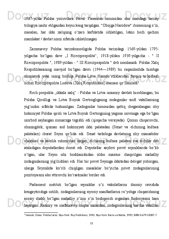 1967-yilda   Polsha   yozuvchisi   Pavel   Yasenitsa   tomonidan   shu   nomdagi   tarixiy
trilogiya nashr etilgandan keyin keng tarqalgan. "Obojga Narodow" iborasining o zi,ʻ
masalan,   har   ikki   xalqning   o zaro   kafolatida   ishlatilgan,   lekin   hech   qachon	
ʻ
mamlakat / davlat nomi sifatida ishlatilmagan.
Zamonaviy   Polsha   tarixshunosligida   Polsha   tarixidagi   1569-yildan   1795-
yilgacha   bo lgan   davr   „I   Rzeczpospolita“,   1918-yildan   1939-yilgacha   -   "   II	
ʻ
Rzeczpospolita ", 1989-yildan - " III Rzeczpospolita " deb nomlanadi. Polsha Xalq
Respublikasining   mavjud   bo lgan   davri   (1944—1989)   bu   raqamlashda   hisobga	
ʻ
olinmaydi   yoki   uning   boshqa   Polsha-Litva   Hamdo stliklaridan   farqini   ta kidlash	
ʻ ʼ
uchun Rzeczpospolita Ludova (Xalq Respublikasi) atamasi qo llaniladi	
ʻ 6
.
Rech pospolita „ikkala xalq“ - Polsha va Litva umumiy davlati hisoblangan, bu
Polsha   Qirolligi   va   Litva   Buyuk   Gertsogligining   zodagonlar   sinfi   vakillarining
yig indisi   sifatida   tushunilgan.   Zadogonlar   tomonidan   qattiq   chegaralangan   oliy	
ʻ
hokimiyat Polsha qiroli va Litva Buyuk Gertsogining yagona unvoniga ega bo lgan	
ʻ
umrbod saylangan monarxga tegishli edi (qisqacha versiyada). Qonun chiqaruvchi,
shuningdek,   qisman   sud   hokimiyati   ikki   palatadan   (Senat   va   elchining   kulbasi
palatalari)   iborat   Seym   qo lida   edi.   Senat   tarkibiga   davlatning   oliy   mansabdor	
ʻ
shaxslari   va   katolik   ruhoniylari   kirgan,   elchining   kulbasi   palatasi   esa   elchilar   deb
ataladigan   deputatlardan   iborat   edi.   Deputatlar   saylovi   povet   sejmiklarida   bo lib	
ʻ
o tgan,   ular   Seym   ishi   boshlanishidan   oldin   maxsus   chaqirilgan   mahalliy	
ʻ
zodagonlarning yig ilishlari edi. Har bir povet Seymga ikkitadan delegat yuborgan,	
ʻ
ularga   Seymikda   ko rib   chiqilgan   masalalar   bo yicha   povet   zodagonlarining	
ʻ ʻ
pozitsiyasini aks ettiruvchi ko rsatmalar berilar edi.	
ʻ
Parlament   instituti   bo lgan   sejmiklar   o z   vakolatlarini   doimiy   ravishda	
ʻ ʻ
kengaytirishga intilib, zodagonlarning siyosiy manfaatlarini ro yobga chiqarishning	
ʻ
asosiy   shakli   bo lgan   mahalliy   o zini   o zi   boshqarish   organlari   funksiyasini   ham	
ʻ ʻ ʻ
bajargan.   Rasmiy   va   mafkuraviy   nuqtai   nazardan,   zodagonlarning   barcha   vakillari
6
 Halecki, Oskar. Polsha tarixi, Nyu-York: Roy Publishers, 1942. Nyu-York: Barns va Noble, 1993, ISBN 0-679-51087-7
11