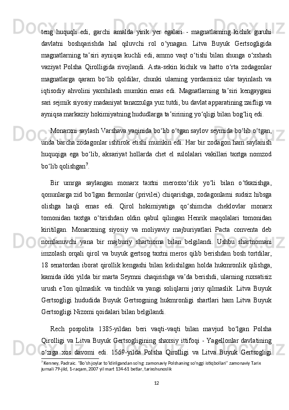 teng   huquqli   edi,   garchi   amalda   yirik   yer   egalari   -   magnatlarning   kichik   guruhi
davlatni   boshqarishda   hal   qiluvchi   rol   o ynagan.   Litva   Buyuk   Gertsogligidaʻ
magnatlarning  ta siri   ayniqsa   kuchli   edi,  ammo   vaqt   o tishi   bilan  shunga   o xshash	
ʼ ʻ ʻ
vaziyat   Polsha   Qirolligida   rivojlandi.   Asta-sekin   kichik   va   hatto   o rta   zodagonlar	
ʻ
magnatlarga   qaram   bo lib   qoldilar,   chunki   ularning   yordamisiz   ular   tayinlash   va	
ʻ
iqtisodiy   ahvolini   yaxshilash   mumkin   emas   edi.   Magnatlarning   ta siri   kengaygani	
ʼ
sari sejmik siyosiy madaniyat tanazzulga yuz tutdi, bu davlat apparatining zaifligi va
ayniqsa markaziy hokimiyatning hududlarga ta sirining yo qligi bilan bog liq edi.	
ʼ ʻ ʻ
Monarxni saylash Varshava yaqinida bo lib o tgan saylov seymida bo lib o tgan,	
ʻ ʻ ʻ ʻ
unda barcha zodagonlar ishtirok etishi mumkin edi. Har bir zodagon ham saylanish
huquqiga   ega   bo lib,   aksariyat   hollarda   chet   el   sulolalari   vakillari   taxtga   nomzod	
ʻ
bo lib qolishgan	
ʻ 7
.
Bir   umrga   saylangan   monarx   taxtni   merosxo rlik   yo li   bilan   o tkazishga,	
ʻ ʻ ʻ
qonunlarga zid bo lgan farmonlar (privilei) chiqarishga, zodagonlarni sudsiz hibsga	
ʻ
olishga   haqli   emas   edi.   Qirol   hokimiyatiga   qo shimcha   cheklovlar   monarx	
ʻ
tomonidan   taxtga   o tirishdan   oldin   qabul   qilingan   Henrik   maqolalari   tomonidan	
ʻ
kiritilgan.   Monarxning   siyosiy   va   moliyaviy   majburiyatlari   Pacta   conventa   deb
nomlanuvchi   yana   bir   majburiy   shartnoma   bilan   belgilandi.   Ushbu   shartnomani
imzolash  orqali   qirol   va  buyuk gertsog  taxtni  meros  qilib berishdan  bosh  tortdilar,
18 senatordan iborat qirollik kengashi  bilan kelishilgan holda hukmronlik qilishga,
kamida ikki  yilda bir  marta Seymni  chaqirishga va da berishdi, ularning ruxsatisiz	
ʼ
urush   e lon   qilmaslik.   va   tinchlik   va   yangi   soliqlarni   joriy   qilmaslik.   Litva   Buyuk	
ʼ
Gertsogligi   hududida   Buyuk   Gertsogning   hukmronligi   shartlari   ham   Litva   Buyuk
Gertsogligi Nizomi qoidalari bilan belgilandi.
Rech   pospolita   1385-yildan   beri   vaqti-vaqti   bilan   mavjud   bo lgan   Polsha	
ʻ
Qirolligi   va Litva Buyuk  Gertsogligining  shaxsiy  ittifoqi   -  Yagellonlar  davlatining
o ziga   xos   davomi   edi.   1569-yilda   Polsha   Qirolligi   va   Litva   Buyuk   Gertsogligi	
ʻ
7
 Kenney, Padraic. "Bo'sh joylar to'ldirilgandan so'ng: zamonaviy Polshaning so'nggi istiqbollari" zamonaviy Tarix 
jurnali 79-jild, 1-raqam, 2007 yil mart 134-61 betlar, tarixshunoslik
12 