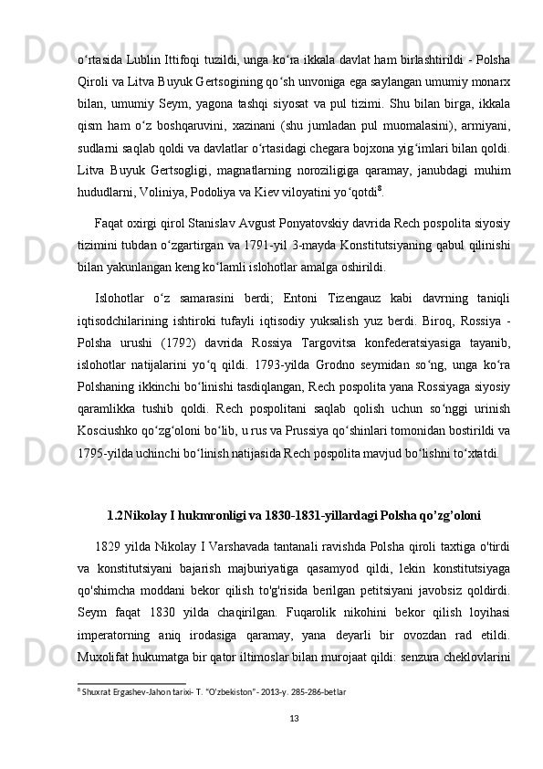 o rtasida Lublin Ittifoqi tuzildi, unga ko ra ikkala davlat ham birlashtirildi - Polshaʻ ʻ
Qiroli va Litva Buyuk Gertsogining qo sh unvoniga ega saylangan umumiy monarx	
ʻ
bilan,   umumiy   Seym,   yagona   tashqi   siyosat   va   pul   tizimi.   Shu   bilan   birga,   ikkala
qism   ham   o z   boshqaruvini,   xazinani   (shu   jumladan   pul   muomalasini),   armiyani,	
ʻ
sudlarni saqlab qoldi va davlatlar o rtasidagi chegara bojxona yig imlari bilan qoldi.	
ʻ ʻ
Litva   Buyuk   Gertsogligi,   magnatlarning   noroziligiga   qaramay,   janubdagi   muhim
hududlarni, Voliniya, Podoliya va Kiev viloyatini yo qotdi	
ʻ 8
.
Faqat oxirgi qirol Stanislav Avgust Ponyatovskiy davrida Rech pospolita siyosiy
tizimini  tubdan o zgartirgan va 1791-yil  3-mayda Konstitutsiyaning qabul qilinishi	
ʻ
bilan yakunlangan keng ko lamli islohotlar amalga oshirildi.	
ʻ
Islohotlar   o z   samarasini   berdi;   Entoni   Tizengauz   kabi   davrning   taniqli	
ʻ
iqtisodchilarining   ishtiroki   tufayli   iqtisodiy   yuksalish   yuz   berdi.   Biroq,   Rossiya   -
Polsha   urushi   (1792)   davrida   Rossiya   Targovitsa   konfederatsiyasiga   tayanib,
islohotlar   natijalarini   yo q   qildi.   1793-yilda   Grodno   seymidan   so ng,   unga   ko ra	
ʻ ʻ ʻ
Polshaning ikkinchi bo linishi tasdiqlangan, Rech pospolita yana Rossiyaga siyosiy
ʻ
qaramlikka   tushib   qoldi.   Rech   pospolitani   saqlab   qolish   uchun   so nggi   urinish	
ʻ
Kosciushko qo zg oloni bo lib, u rus va Prussiya qo shinlari tomonidan bostirildi va	
ʻ ʻ ʻ ʻ
1795-yilda uchinchi bo linish natijasida Rech pospolita mavjud bo lishni to xtatdi.	
ʻ ʻ ʻ
1.2 Nikolay I hukmronligi va 1830-1831-yillardagi Polsha qo’zg’oloni
1829 yilda  Nikolay I  Varshavada   tantanali  ravishda  Polsha  qiroli  taxtiga  o'tirdi
va   konstitutsiyani   bajarish   majburiyatiga   qasamyod   qildi,   lekin   konstitutsiyaga
qo'shimcha   moddani   bekor   qilish   to'g'risida   berilgan   petitsiyani   javobsiz   qoldirdi.
Seym   faqat   1830   yilda   chaqirilgan.   Fuqarolik   nikohini   bekor   qilish   loyihasi
imperatorning   aniq   irodasiga   qaramay,   yana   deyarli   bir   ovozdan   rad   etildi.
Muxolifat hukumatga bir qator iltimoslar bilan murojaat qildi: senzura cheklovlarini
8
 Shuxrat Ergashev-Jahon tarixi- T. “O’zbekiston”- 2013-y. 285-286-betlar
13
