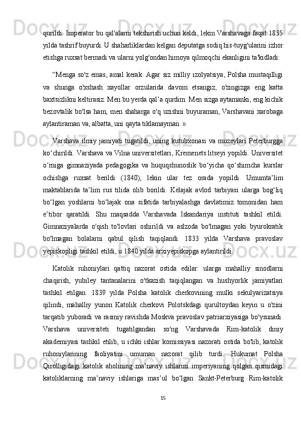 qurildi. Imperator bu qal'alarni tekshirish uchun keldi, lekin Varshavaga faqat 1835
yilda tashrif buyurdi. U shaharliklardan kelgan deputatga sodiq his-tuyg'ularini izhor
etishga ruxsat bermadi va ularni yolg'ondan himoya qilmoqchi ekanligini ta'kidladi:
“Menga   so'z   emas,  amal   kerak.   Agar  siz   milliy  izolyatsiya,  Polsha   mustaqilligi
va   shunga   o'xshash   xayollar   orzularida   davom   etsangiz,   o'zingizga   eng   katta
baxtsizlikni keltirasiz. Men bu yerda qal’a qurdim. Men sizga aytamanki, eng kichik
bezovtalik bo'lsa  ham, men shaharga  o'q uzishni  buyuraman, Varshavani  xarobaga
aylantiraman va, albatta, uni qayta tiklamayman. »
Varshava   ilmiy  jamiyati   tugatildi,   uning  kutubxonasi   va   muzeylari   Peterburgga
ko chirildi. Varshava va Vilna universitetlari, Kremenets litseyi yopildi. Universitetʻ
o rniga   gimnaziyada   pedagogika   va   huquqshunoslik   bo yicha   qo shimcha   kurslar
ʻ ʻ ʻ
ochishga   ruxsat   berildi   (1840),   lekin   ular   tez   orada   yopildi.   Umumta’lim
maktablarida   ta’lim   rus   tilida   olib   borildi.   Kelajak   avlod   tarbiyasi   ularga   bog‘liq
bo‘lgan   yoshlarni   bo‘lajak   ona   sifatida   tarbiyalashga   davlatimiz   tomonidan   ham
e’tibor   qaratildi.   Shu   maqsadda   Varshavada   Iskandariya   instituti   tashkil   etildi.
Gimnaziyalarda   o'qish   to'lovlari   oshirildi   va   aslzoda   bo'lmagan   yoki   byurokratik
bo'lmagan   bolalarni   qabul   qilish   taqiqlandi.   1833   yilda   Varshava   pravoslav
yepiskopligi tashkil etildi, u 1840 yilda arxiyepiskopga aylantirildi.
Katolik   ruhoniylari   qattiq   nazorat   ostida   edilar:   ularga   mahalliy   sinodlarni
chaqirish,   yubiley   tantanalarini   o'tkazish   taqiqlangan   va   hushyorlik   jamiyatlari
tashkil   etilgan.   1839   yilda   Polsha   katolik   cherkovining   mulki   sekulyarizatsiya
qilindi,   mahalliy   yunon   Katolik   cherkovi   Polotskdagi   qurultoydan   keyin   u   o'zini
tarqatib yuboradi va rasmiy ravishda Moskva pravoslav patriarxiyasiga bo'ysunadi.
Varshava   universiteti   tugatilgandan   so'ng   Varshavada   Rim-katolik   diniy
akademiyasi   tashkil   etilib,  u   ichki   ishlar   komissiyasi   nazorati   ostida   bo'lib,   katolik
ruhoniylarining   faoliyatini   umuman   nazorat   qilib   turdi.   Hukumat   Polsha
Qirolligidagi   katolik   aholining   ma’naviy   ishlarini   imperiyaning   qolgan   qismidagi
katoliklarning   ma’naviy   ishlariga   mas’ul   bo‘lgan   Sankt-Peterburg   Rim-katolik
15 