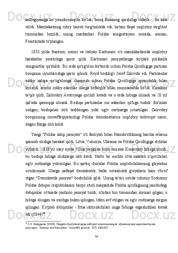 kollegiyasiga   bo‘ysundirmoqchi   bo‘ldi,   biroq   Rimning   qarshiligi   tufayli.   ,   bu   tark
etildi.   Mamlakatning   ruhiy   hayoti   turg'unlikda   edi,   ba'zan   faqat   inqilobiy   targ'ibot
tomonidan   buzildi,   uning   markazlari   Polsha   emigratsiyasi   orasida,   asosan,
Frantsiyada to'plangan.
1833   yilda   frantsuz,   nemis   va   italyan   Karbonari   o'z   mamlakatlarida   inqilobiy
harakatlar   yaratishga   qaror   qildi.   Karbonari   jamiyatlariga   ko'plab   polshalik
emigrantlar qo'shildi. Bu erda qo'zg'olon ko'tarish uchun Polsha Qirolligiga partizan
bosqinini  uyushtirishga  qaror qilindi. Reyd boshlig'i  Jozef  Zalivski  edi. Partizanlar
oddiy   xalqni   qo'zg'olonga   chaqirish   uchun   Polsha   Qirolligiga   qiyinchilik   bilan
kirishdi, ammo oddiy odamlar ularga befarqlik bilan munosabatda bo'ldi. Kazaklar
ta'qib   qilib,   Zalivskiy   Avstriyaga   qochib   ketadi   va   u   erda   hibsga   olinadi   va   20   yil
qal'ada   qamoqqa   olinadi.   Boshqa   partizanlar   rus   askarlari   qo'liga   tushdi.   Ba'zilari
osilgan,   boshqalari   otib   tashlangan   yoki   og'ir   mehnatga   jo'natilgan.   Zalivskiy
bosqinining   muvaffaqiyatsizligi   Polsha   demokratlarini   inqilobiy   tashviqot   zarur,
degan fikrga olib keldi.
Yangi "Polsha xalqi jamiyati" o'z faoliyati bilan Hamdo'stlikning barcha erlarini
qamrab olishga harakat qildi, Litva, Voliniya, Ukraina va Polsha Qirolligiga elchilar
yubordi. 1838 yil may oyida Vilna yaqinida bosh emissar Konarskiy hibsga olindi,
bu   boshqa   hibsga   olishlarga   olib   keldi.   Hatto   bir   nechta   o'rta   maktab   o'quvchilari
og'ir   mehnatga   yuborilgan.   Bu   qattiq   choralar   Polsha   inqilobchilarining   g'ayratini
so'ndirmadi.   Ularga   nafaqat   demokratik,   balki   sotsialistik   g'oyalarni   ham   e'tirof
etgan "Demokratik jamiyat" boshchilik qildi. Uning ta'siri ostida ruhoniy Scehenny
Polsha dehqon respublikasini barpo etish maqsadida Polsha qirolligining janubidagi
dehqonlar o'rtasida yashirin jamiyat tuzdi; o'zidan biri tomonidan xiyonat qilgan, u
hibsga olingan va osishga hukm qilingan, lekin avf etilgan va og'ir mehnatga surgun
qilingan.   Ko'plab   dehqonlar   -   fitna   ishtirokchilari   unga   Sibirga   ergashishlari   kerak
edi (1844) 10
.
10
 С.А. Хайдаров. (2020). Педагог-ўқитувчиларда ахборот-коммуникация  кўникмасини шаклантириш 
асослари.  "Science and Education." Scientific journal.  1(7). 610-617
16