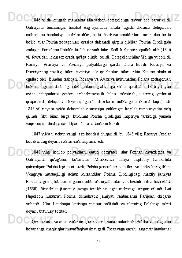 1846   yilda   kengash   mamlakat   allaqachon   qo'zg'olonga   tayyor   deb   qaror   qildi.
Galisiyada   boshlangan   harakat   eng   ayanchli   tarzda   tugadi.   Ukraina   dehqonlari
nafaqat   bu   harakatga   qo'shilmadilar,   balki   Avstriya   amaldorlari   tomonidan   turtki
bo'lib,  ular   Polsha   zodagonlari   orasida  dahshatli   qirg'in  qildilar.  Polsha  Qirolligida
zodagon Pantaleon Potokki kichik otryadi  bilan Sedlek shahrini egallab oldi (1846
yil fevralda), lekin tez orada qo'lga olinib, osildi. Qo'zg'olonchilar Sibirga yuborildi.
Rossiya,   Prussiya   va   Avstriya   polyaklarga   qarshi   chora   ko'rdi.   Rossiya   va
Prussiyaning   roziligi   bilan   Avstriya   o z   qo shinlari   bilan   erkin   Krakov   shahriniʻ ʻ
egallab oldi. Bundan tashqari, Rossiya va Avstriya hukumatlari Polsha zodagonlari
hukmronligi ostida bo'lgan dehqonlarning ahvoliga e'tibor qaratdilar. 1846 yil iyun
oyida   dehqonlarni   yerdan   o'zboshimchalik   bilan   ko'chirish,   ularning   yerlarini
qisqartirish,   dehqondan   keyin   qolgan  bo'sh   erlarni   mulklarga   biriktirish   taqiqlandi.
1846   yil   noyabr   oyida   dehqonlar   zimmasiga   yuklangan   ko'plab   majburiyatlar   yo'q
qilindi.   Shu   bilan   birga,   hukumat   Polsha   qirolligini   imperiya   tarkibiga   yanada
yaqinroq qo'shishga qaratilgan chora-tadbirlarni ko'rdi.
1847 yilda u uchun yangi jazo kodeksi chiqarildi, bu 1845 yilgi Rossiya Jazolar
kodeksining deyarli so'zma-so'z tarjimasi edi.
1848   yilgi   inqilob   polyaklarni   qattiq   qo'zg'atdi:   ular   Poznan   knyazligida   va
Galitsiyada   qo'zg'olon   ko'tardilar.   Mitskevich   Italiya   inqilobiy   harakatida
qatnashgan Polsha legionini tuzdi; Polsha generallari, zobitlari va oddiy ko'ngillilari
Vengriya   mustaqilligi   uchun   kurashdilar.   Polsha   Qirolligidagi   maxfiy   jamiyat
Poznandagi inqilob bostirilganini bilib, o'z niyatlaridan voz kechdi. Fitna fosh etildi
(1850),   fitnachilar   jismoniy   jazoga   tortildi   va   og'ir   mehnatga   surgun   qilindi.   Lui
Napoleon   hukumati   Polsha   demokratik   jamiyati   rahbarlarini   Parijdan   chiqarib
yubordi.   Ular   Londonga   ketishga   majbur   bo'lishdi   va   ularning   Polshaga   ta'siri
deyarli butunlay to'xtadi.
Qrim urushi vatanparvarlarning umidlarini yana jonlantirdi. Polshada qo'zg'olon
ko'tarishga chaqiriqlar muvaffaqiyatsiz tugadi. Rossiyaga qarshi jangovar harakatlar
17 