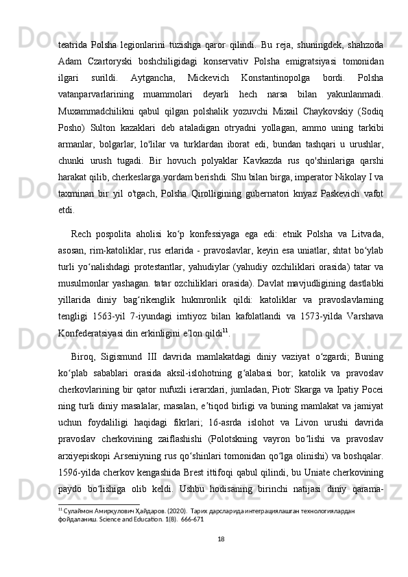 teatrida   Polsha   legionlarini   tuzishga   qaror   qilindi.   Bu   reja,   shuningdek,   shahzoda
Adam   Czartoryski   boshchiligidagi   konservativ   Polsha   emigratsiyasi   tomonidan
ilgari   surildi.   Aytgancha,   Mickevich   Konstantinopolga   bordi.   Polsha
vatanparvarlarining   muammolari   deyarli   hech   narsa   bilan   yakunlanmadi.
Muxammadchilikni   qabul   qilgan   polshalik   yozuvchi   Mixail   Chaykovskiy   (Sodiq
Posho)   Sulton   kazaklari   deb   ataladigan   otryadni   yollagan,   ammo   uning   tarkibi
armanlar,   bolgarlar,   lo'lilar   va   turklardan   iborat   edi,   bundan   tashqari   u   urushlar,
chunki   urush   tugadi.   Bir   hovuch   polyaklar   Kavkazda   rus   qo'shinlariga   qarshi
harakat qilib, cherkeslarga yordam berishdi. Shu bilan birga, imperator Nikolay I va
taxminan   bir   yil   o'tgach,   Polsha   Qirolligining   gubernatori   knyaz   Paskevich   vafot
etdi.
Rech   pospolita   aholisi   ko p   konfessiyaga   ega   edi:   etnik   Polsha   va   Litvada,ʻ
asosan,   rim-katoliklar,   rus   erlarida   -   pravoslavlar,   keyin   esa   uniatlar,   shtat   bo ylab	
ʻ
turli   yo nalishdagi   protestantlar,   yahudiylar   (yahudiy   ozchiliklari   orasida)   tatar   va	
ʻ
musulmonlar  yashagan.   tatar   ozchiliklari  orasida).  Davlat  mavjudligining dastlabki
yillarida   diniy   bag rikenglik   hukmronlik   qildi:   katoliklar   va   pravoslavlarning	
ʻ
tengligi   1563-yil   7-iyundagi   imtiyoz   bilan   kafolatlandi   va   1573-yilda   Varshava
Konfederatsiyasi din erkinligini e lon qildi	
ʼ 11
.
Biroq,   Sigismund   III   davrida   mamlakatdagi   diniy   vaziyat   o zgardi;   Buning	
ʻ
ko plab   sabablari   orasida   aksil-islohotning   g alabasi   bor;   katolik   va   pravoslav	
ʻ ʻ
cherkovlarining bir  qator  nufuzli  ierarxlari, jumladan, Piotr  Skarga va Ipatiy Pocei
ning turli  diniy masalalar,  masalan,   e tiqod  birligi   va buning  mamlakat  va  jamiyat	
ʼ
uchun   foydaliligi   haqidagi   fikrlari;   16-asrda   islohot   va   Livon   urushi   davrida
pravoslav   cherkovining   zaiflashishi   (Polotskning   vayron   bo lishi   va   pravoslav	
ʻ
arxiyepiskopi  Arseniyning rus qo shinlari tomonidan qo lga olinishi) va boshqalar.	
ʻ ʻ
1596-yilda cherkov kengashida Brest ittifoqi qabul qilindi, bu Uniate cherkovining
paydo   bo lishiga   olib   keldi.   Ushbu   hodisaning   birinchi   natijasi   diniy   qarama-	
ʻ
11
 Сулаймон Амирқулович Ҳайдаров. (2020).  Тарих дарсларида интеграциялашган технологиялардан 
фойдаланиш.  Science and Education. 1(8).  666-671
18 