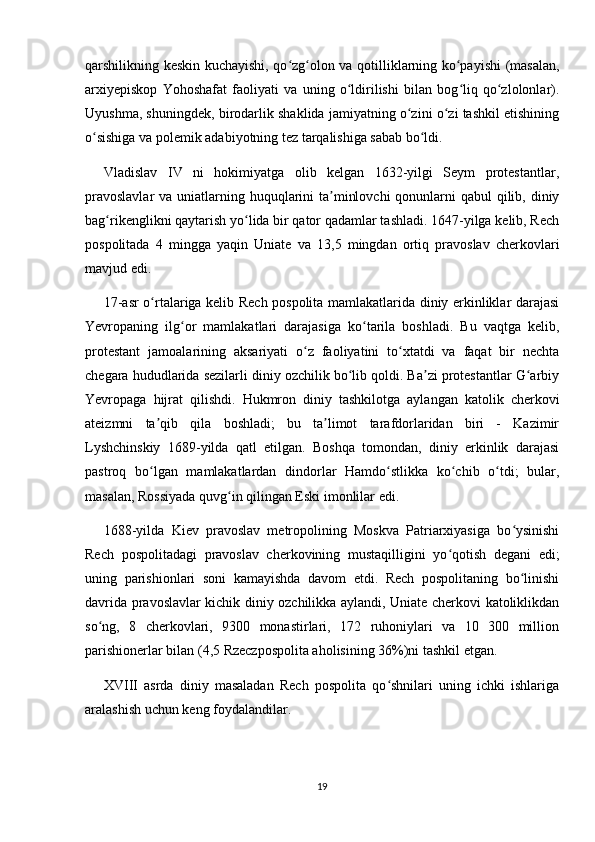 qarshilikning keskin kuchayishi, qo zg olon va qotilliklarning ko payishi (masalan,ʻ ʻ ʻ
arxiyepiskop   Yohoshafat   faoliyati   va   uning   o ldirilishi   bilan   bog liq   qo zlolonlar).	
ʻ ʻ ʻ
Uyushma, shuningdek, birodarlik shaklida jamiyatning o zini o zi tashkil etishining	
ʻ ʻ
o sishiga va polemik adabiyotning tez tarqalishiga sabab bo ldi.	
ʻ ʻ
Vladislav   IV   ni   hokimiyatga   olib   kelgan   1632-yilgi   Seym   protestantlar,
pravoslavlar  va uniatlarning huquqlarini ta minlovchi  qonunlarni qabul  qilib, diniy	
ʼ
bag rikenglikni qaytarish yo lida bir qator qadamlar tashladi. 1647-yilga kelib, Rech	
ʻ ʻ
pospolitada   4   mingga   yaqin   Uniate   va   13,5   mingdan   ortiq   pravoslav   cherkovlari
mavjud edi.
17-asr o rtalariga kelib Rech pospolita mamlakatlarida diniy erkinliklar darajasi	
ʻ
Yevropaning   ilg or   mamlakatlari   darajasiga   ko tarila   boshladi.   Bu   vaqtga   kelib,	
ʻ ʻ
protestant   jamoalarining   aksariyati   o z   faoliyatini   to xtatdi   va   faqat   bir   nechta	
ʻ ʻ
chegara hududlarida sezilarli diniy ozchilik bo lib qoldi. Ba zi protestantlar G arbiy	
ʻ ʼ ʻ
Yevropaga   hijrat   qilishdi.   Hukmron   diniy   tashkilotga   aylangan   katolik   cherkovi
ateizmni   ta qib   qila   boshladi;   bu   ta limot   tarafdorlaridan   biri   -   Kazimir	
ʼ ʼ
Lyshchinskiy   1689-yilda   qatl   etilgan.   Boshqa   tomondan,   diniy   erkinlik   darajasi
pastroq   bo lgan   mamlakatlardan   dindorlar   Hamdo stlikka   ko chib   o tdi;   bular,
ʻ ʻ ʻ ʻ
masalan, Rossiyada quvg in qilingan Eski imonlilar edi.	
ʻ
1688-yilda   Kiev   pravoslav   metropolining   Moskva   Patriarxiyasiga   bo ysinishi	
ʻ
Rech   pospolitadagi   pravoslav   cherkovining   mustaqilligini   yo qotish   degani   edi;	
ʻ
uning   parishionlari   soni   kamayishda   davom   etdi.   Rech   pospolitaning   bo linishi	
ʻ
davrida pravoslavlar kichik diniy ozchilikka aylandi, Uniate cherkovi katoliklikdan
so ng,   8   cherkovlari,   9300   monastirlari,   172   ruhoniylari   va   10   300   million	
ʻ
parishionerlar bilan (4,5 Rzeczpospolita aholisining 36%)ni tashkil etgan.
XVIII   asrda   diniy   masaladan   Rech   pospolita   qo shnilari   uning   ichki   ishlariga	
ʻ
aralashish uchun keng foydalandilar.
19 