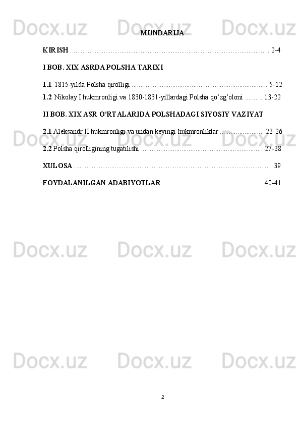 MUNDARIJA
KIRISH  ................................................................................................................. 2-4
I BOB. XIX ASRDA POLSHA TARIXI
1.1 1815-yilda Polsha qirolligi ............................................................................. 5-12
1.2 Nikolay I hukmronligi va 1830-1831-yillardagi Polsha qo’zg’oloni .......... 13-22
II BOB. XIX ASR O’RTALARIDA POLSHADAGI SIYOSIY VAZIYAT
2.1  Aleksandr II hukmronligi va undan keyingi hukmronliklar ......................... 23-26
2.2  Polsha qirolligining tugatilishi ..................................................................... 27-38
XULOSA  ................................................................................................................ 39
FOYDALANILGAN ADABIYOTLAR  ......................................................... 40-41
2 