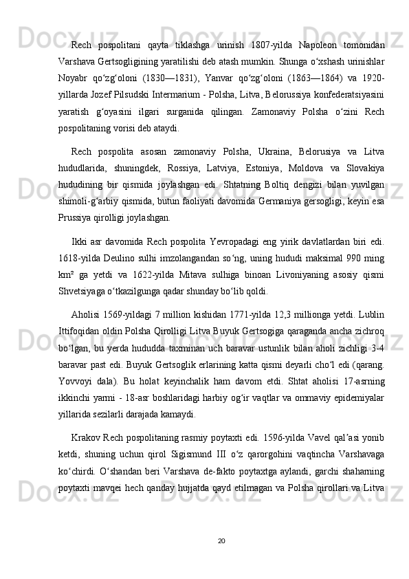 Rech   pospolitani   qayta   tiklashga   urinish   1807-yilda   Napoleon   tomonidan
Varshava Gertsogligining yaratilishi deb atash mumkin. Shunga o xshash urinishlarʻ
Noyabr   qo zg oloni   (1830—1831),   Yanvar   qo zg oloni   (1863—1864)   va   1920-	
ʻ ʻ ʻ ʻ
yillarda Jozef Pilsudski Intermarium - Polsha, Litva, Belorussiya konfederatsiyasini
yaratish   g oyasini   ilgari   surganida   qilingan.   Zamonaviy   Polsha   o zini   Rech
ʻ ʻ
pospolitaning vorisi deb ataydi.
Rech   pospolita   asosan   zamonaviy   Polsha,   Ukraina,   Belorusiya   va   Litva
hududlarida,   shuningdek,   Rossiya,   Latviya,   Estoniya,   Moldova   va   Slovakiya
hududining   bir   qismida   joylashgan   edi.   Shtatning   Boltiq   dengizi   bilan   yuvilgan
shimoli-g arbiy qismida, butun faoliyati davomida Germaniya gersogligi, keyin esa
ʻ
Prussiya qirolligi joylashgan.
Ikki   asr   davomida   Rech   pospolita   Yevropadagi   eng   yirik   davlatlardan   biri   edi.
1618-yilda   Deulino   sulhi   imzolangandan   so ng,   uning   hududi   maksimal   990   ming	
ʻ
km²   ga   yetdi   va   1622-yilda   Mitava   sulhiga   binoan   Livoniyaning   asosiy   qismi
Shvetsiyaga o tkazilgunga qadar shunday bo lib qoldi.	
ʻ ʻ
Aholisi 1569-yildagi 7 million kishidan 1771-yilda 12,3 millionga yetdi. Lublin
Ittifoqidan oldin Polsha Qirolligi Litva Buyuk Gertsogiga qaraganda ancha zichroq
bo lgan,   bu   yerda   hududda   taxminan   uch   baravar   ustunlik   bilan   aholi   zichligi   3-4	
ʻ
baravar past edi. Buyuk Gertsoglik erlarining katta qismi deyarli cho l edi (qarang.	
ʻ
Yovvoyi   dala).   Bu   holat   keyinchalik   ham   davom   etdi.   Shtat   aholisi   17-asrning
ikkinchi yarmi - 18-asr boshlaridagi harbiy og ir vaqtlar va ommaviy epidemiyalar	
ʻ
yillarida sezilarli darajada kamaydi.
Krakov Rech pospolitaning rasmiy poytaxti edi. 1596-yilda Vavel qal asi yonib	
ʼ
ketdi,   shuning   uchun   qirol   Sigismund   III   o z   qarorgohini   vaqtincha   Varshavaga	
ʻ
ko chirdi.   O shandan   beri   Varshava   de-fakto   poytaxtga   aylandi,   garchi   shaharning	
ʻ ʻ
poytaxti  mavqei   hech  qanday  hujjatda  qayd  etilmagan va  Polsha  qirollari   va Litva
20 