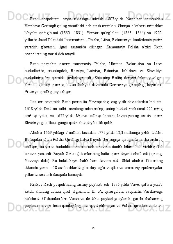 Rech   pospolitani   qayta   tiklashga   urinish   1807-yilda   Napoleon   tomonidan
Varshava Gertsogligining yaratilishi deb atash mumkin. Shunga o xshash urinishlarʻ
Noyabr   qo zg oloni   (1830—1831),   Yanvar   qo zg oloni   (1863—1864)   va   1920-	
ʻ ʻ ʻ ʻ
yillarda Jozef Pilsudski Intermarium - Polsha, Litva, Belorussiya konfederatsiyasini
yaratish   g oyasini   ilgari   surganida   qilingan.   Zamonaviy   Polsha   o zini   Rech
ʻ ʻ
pospolitaning vorisi deb ataydi.
Rech   pospolita   asosan   zamonaviy   Polsha,   Ukraina,   Belorusiya   va   Litva
hududlarida,   shuningdek,   Rossiya,   Latviya,   Estoniya,   Moldova   va   Slovakiya
hududining   bir   qismida   joylashgan   edi.   Shtatning   Boltiq   dengizi   bilan   yuvilgan
shimoli-g arbiy qismida, butun faoliyati davomida Germaniya gersogligi, keyin esa
ʻ
Prussiya qirolligi joylashgan.
Ikki   asr   davomida   Rech   pospolita   Yevropadagi   eng   yirik   davlatlardan   biri   edi.
1618-yilda   Deulino   sulhi   imzolangandan   so ng,   uning   hududi   maksimal   990   ming	
ʻ
km²   ga   yetdi   va   1622-yilda   Mitava   sulhiga   binoan   Livoniyaning   asosiy   qismi
Shvetsiyaga o tkazilgunga qadar shunday bo lib qoldi.	
ʻ ʻ
Aholisi 1569-yildagi 7 million kishidan 1771-yilda 12,3 millionga yetdi. Lublin
Ittifoqidan oldin Polsha Qirolligi Litva Buyuk Gertsogiga qaraganda ancha zichroq
bo lgan,   bu   yerda   hududda   taxminan   uch   baravar   ustunlik   bilan   aholi   zichligi   3-4	
ʻ
baravar past edi. Buyuk Gertsoglik erlarining katta qismi deyarli cho l edi (qarang.	
ʻ
Yovvoyi   dala).   Bu   holat   keyinchalik   ham   davom   etdi.   Shtat   aholisi   17-asrning
ikkinchi yarmi - 18-asr boshlaridagi harbiy og ir vaqtlar va ommaviy epidemiyalar	
ʻ
yillarida sezilarli darajada kamaydi.
Krakov Rech pospolitaning rasmiy poytaxti edi. 1596-yilda Vavel qal asi yonib	
ʼ
ketdi,   shuning   uchun   qirol   Sigismund   III   o z   qarorgohini   vaqtincha   Varshavaga	
ʻ
ko chirdi.   O shandan   beri   Varshava   de-fakto   poytaxtga   aylandi,   garchi   shaharning	
ʻ ʻ
poytaxti  mavqei   hech  qanday  hujjatda  qayd  etilmagan va  Polsha  qirollari   va Litva
20