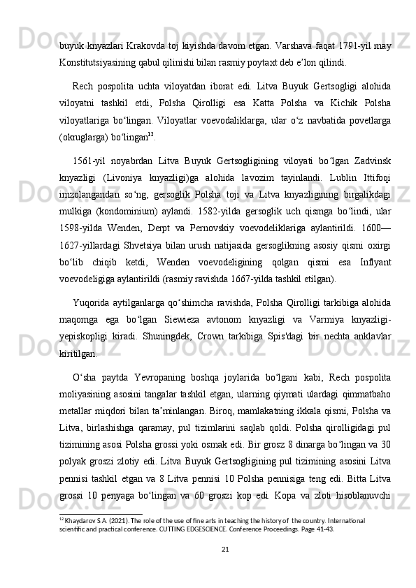buyuk knyazlari Krakovda toj kiyishda davom etgan. Varshava faqat 1791-yil may
Konstitutsiyasining qabul qilinishi bilan rasmiy poytaxt deb e lon qilindi.ʼ
Rech   pospolita   uchta   viloyatdan   iborat   edi.   Litva   Buyuk   Gertsogligi   alohida
viloyatni   tashkil   etdi,   Polsha   Qirolligi   esa   Katta   Polsha   va   Kichik   Polsha
viloyatlariga   bo lingan.   Viloyatlar   voevodaliklarga,   ular   o z   navbatida   povetlarga	
ʻ ʻ
(okruglarga) bo lingan
ʻ 12
.
1561-yil   noyabrdan   Litva   Buyuk   Gertsogligining   viloyati   bo lgan   Zadvinsk	
ʻ
knyazligi   (Livoniya   knyazligi)ga   alohida   lavozim   tayinlandi.   Lublin   Ittifoqi
imzolangandan   so ng,   gersoglik   Polsha   toji   va   Litva   knyazligining   birgalikdagi	
ʻ
mulkiga   (kondominium)   aylandi.   1582-yilda   gersoglik   uch   qismga   bo lindi,   ular	
ʻ
1598-yilda   Wenden,   Derpt   va   Pernovskiy   voevodeliklariga   aylantirildi.   1600—
1627-yillardagi   Shvetsiya   bilan   urush   natijasida   gersoglikning   asosiy   qismi   oxirgi
bo lib   chiqib   ketdi,   Wenden   voevodeligining   qolgan   qismi   esa   Inflyant	
ʻ
voevodeligiga aylantirildi (rasmiy ravishda 1667-yilda tashkil etilgan).
Yuqorida   aytilganlarga   qo shimcha   ravishda,   Polsha   Qirolligi   tarkibiga   alohida	
ʻ
maqomga   ega   bo lgan   Siewieza   avtonom   knyazligi   va   Varmiya   knyazligi-	
ʻ
yepiskopligi   kiradi.   Shuningdek,   Crown   tarkibiga   Spis'dagi   bir   nechta   anklavlar
kiritilgan.
O sha   paytda   Yevropaning   boshqa   joylarida   bo lgani   kabi,   Rech   pospolita	
ʻ ʻ
moliyasining   asosini   tangalar   tashkil   etgan,   ularning   qiymati   ulardagi   qimmatbaho
metallar  miqdori  bilan ta minlangan.  Biroq, mamlakatning  ikkala qismi, Polsha va	
ʼ
Litva,   birlashishga   qaramay,   pul   tizimlarini   saqlab   qoldi.   Polsha   qirolligidagi   pul
tizimining asosi Polsha grossi yoki osmak edi. Bir grosz 8 dinarga bo lingan va 30	
ʻ
polyak   groszi   zlotiy   edi.   Litva   Buyuk   Gertsogligining   pul   tizimining   asosini   Litva
pennisi   tashkil   etgan   va   8   Litva   pennisi   10   Polsha   pennisiga   teng   edi.   Bitta   Litva
grossi   10   penyaga   bo lingan   va   60   groszi   kop   edi.   Kopa   va   zloti   hisoblanuvchi	
ʻ
12
 Khaydarov S.A. (2021). The role of the use of fine arts in teaching the history of  the country. International 
scientific and practical conference. CUTTING EDGESCIENCE. Conference Proceedings. Page 41-43.
21