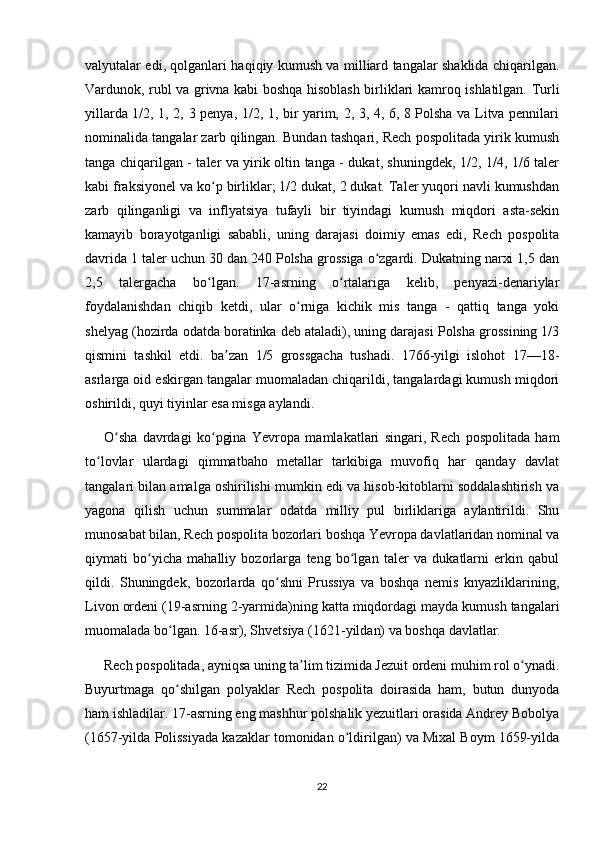 valyutalar edi, qolganlari haqiqiy kumush va milliard tangalar shaklida chiqarilgan.
Vardunok, rubl va grivna kabi boshqa hisoblash birliklari kamroq ishlatilgan. Turli
yillarda 1/2, 1, 2, 3 penya, 1/2, 1, bir yarim, 2, 3, 4, 6, 8 Polsha va Litva pennilari
nominalida tangalar zarb qilingan. Bundan tashqari, Rech pospolitada yirik kumush
tanga chiqarilgan - taler va yirik oltin tanga - dukat, shuningdek, 1/2, 1/4, 1/6 taler
kabi fraksiyonel va ko p birliklar; 1/2 dukat, 2 dukat. Taler yuqori navli kumushdanʻ
zarb   qilinganligi   va   inflyatsiya   tufayli   bir   tiyindagi   kumush   miqdori   asta-sekin
kamayib   borayotganligi   sababli,   uning   darajasi   doimiy   emas   edi,   Rech   pospolita
davrida 1 taler uchun 30 dan 240 Polsha grossiga o zgardi. Dukatning narxi 1,5 dan	
ʻ
2,5   talergacha   bo lgan.   17-asrning   o rtalariga   kelib,   penyazi-denariylar	
ʻ ʻ
foydalanishdan   chiqib   ketdi,   ular   o rniga   kichik   mis   tanga   -   qattiq   tanga   yoki	
ʻ
shelyag (hozirda odatda boratinka deb ataladi), uning darajasi Polsha grossining 1/3
qismini   tashkil   etdi.   ba zan   1/5   grossgacha   tushadi.   1766-yilgi   islohot   17—18-	
ʼ
asrlarga oid eskirgan tangalar muomaladan chiqarildi, tangalardagi kumush miqdori
oshirildi, quyi tiyinlar esa misga aylandi.
O sha   davrdagi   ko pgina   Yevropa   mamlakatlari   singari,   Rech   pospolitada   ham	
ʻ ʻ
to lovlar   ulardagi   qimmatbaho   metallar   tarkibiga   muvofiq   har   qanday   davlat	
ʻ
tangalari bilan amalga oshirilishi mumkin edi va hisob-kitoblarni soddalashtirish va
yagona   qilish   uchun   summalar   odatda   milliy   pul   birliklariga   aylantirildi.   Shu
munosabat bilan, Rech pospolita bozorlari boshqa Yevropa davlatlaridan nominal va
qiymati   bo yicha   mahalliy   bozorlarga   teng   bo lgan   taler   va   dukatlarni   erkin   qabul	
ʻ ʻ
qildi.   Shuningdek,   bozorlarda   qo shni   Prussiya   va   boshqa   nemis   knyazliklarining,	
ʻ
Livon ordeni (19-asrning 2-yarmida)ning katta miqdordagi mayda kumush tangalari
muomalada bo lgan. 16-asr), Shvetsiya (1621-yildan) va boshqa davlatlar.	
ʻ
Rech pospolitada, ayniqsa uning ta lim tizimida Jezuit ordeni muhim rol o ynadi.	
ʼ ʻ
Buyurtmaga   qo shilgan   polyaklar   Rech   pospolita   doirasida   ham,   butun   dunyoda	
ʻ
ham ishladilar. 17-asrning eng mashhur polshalik yezuitlari orasida Andrey Bobolya
(1657-yilda Polissiyada kazaklar tomonidan o ldirilgan) va Mixal Boym 1659-yilda	
ʻ
22