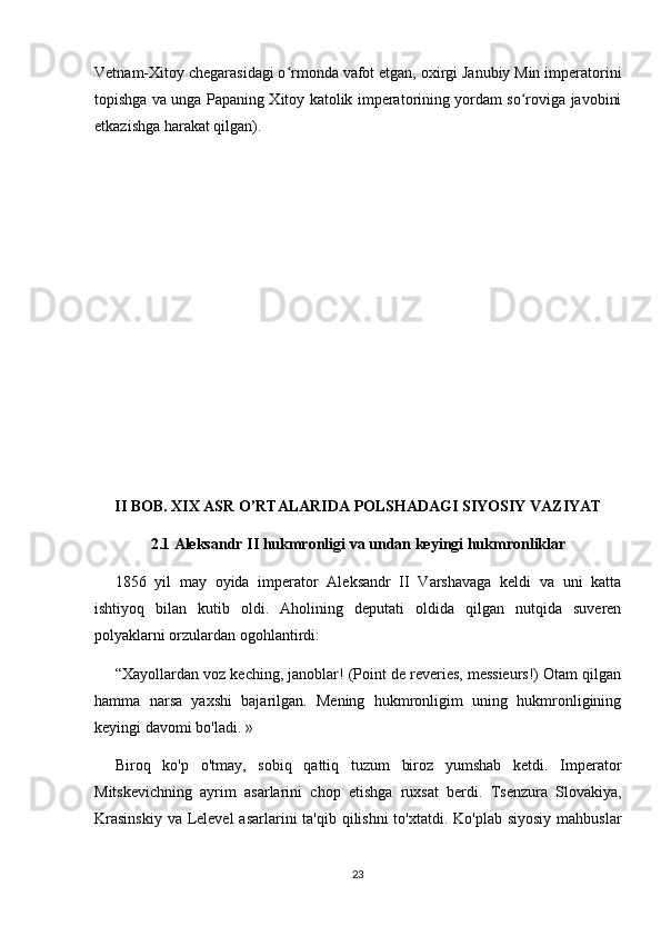 Vetnam-Xitoy chegarasidagi o rmonda vafot etgan, oxirgi Janubiy Min imperatoriniʻ
topishga va unga Papaning Xitoy katolik imperatorining yordam so roviga javobini	
ʻ
etkazishga harakat qilgan).
II BOB. XIX ASR O’RTALARIDA POLSHADAGI SIYOSIY VAZIYAT
2.1 Aleksandr II hukmronligi va undan keyingi hukmronliklar
1856   yil   may   oyida   imperator   Aleksandr   II   Varshavaga   keldi   va   uni   katta
ishtiyoq   bilan   kutib   oldi.   Aholining   deputati   oldida   qilgan   nutqida   suveren
polyaklarni orzulardan ogohlantirdi:
“Xayollardan voz keching, janoblar! (Point de reveries, messieurs!) Otam qilgan
hamma   narsa   yaxshi   bajarilgan.   Mening   hukmronligim   uning   hukmronligining
keyingi davomi bo'ladi. »
Biroq   ko'p   o'tmay,   sobiq   qattiq   tuzum   biroz   yumshab   ketdi.   Imperator
Mitskevichning   ayrim   asarlarini   chop   etishga   ruxsat   berdi.   Tsenzura   Slovakiya,
Krasinskiy  va Lelevel  asarlarini ta'qib qilishni  to'xtatdi. Ko'plab siyosiy  mahbuslar
23