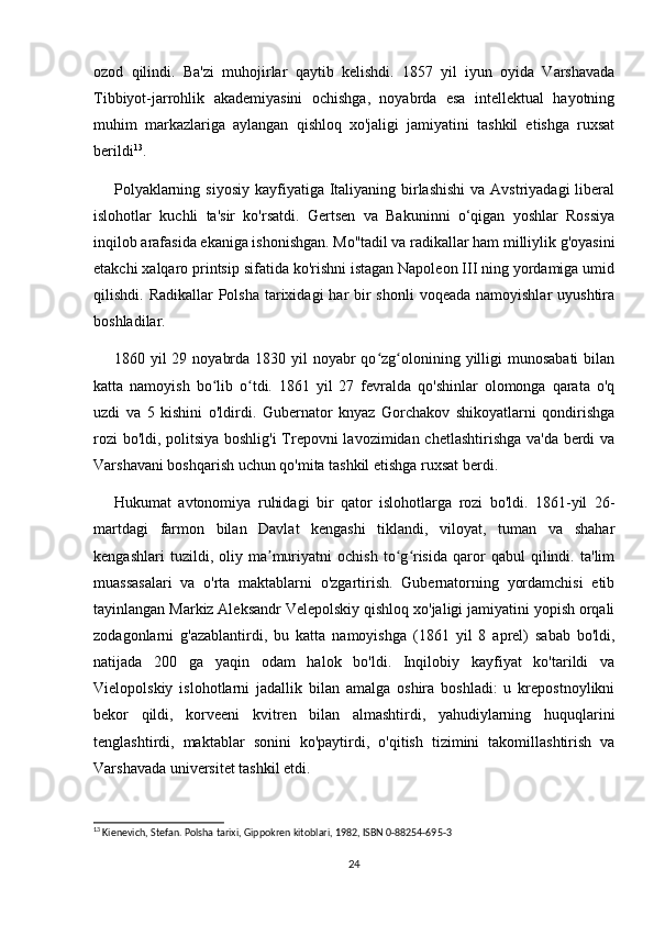 ozod   qilindi.   Ba'zi   muhojirlar   qaytib   kelishdi.   1857   yil   iyun   oyida   Varshavada
Tibbiyot-jarrohlik   akademiyasini   ochishga,   noyabrda   esa   intellektual   hayotning
muhim   markazlariga   aylangan   qishloq   xo'jaligi   jamiyatini   tashkil   etishga   ruxsat
berildi 13
.
Polyaklarning siyosiy  kayfiyatiga Italiyaning  birlashishi  va Avstriyadagi  liberal
islohotlar   kuchli   ta'sir   ko'rsatdi.   Gertsen   va   Bakuninni   o‘qigan   yoshlar   Rossiya
inqilob arafasida ekaniga ishonishgan. Mo''tadil va radikallar ham milliylik g'oyasini
etakchi xalqaro printsip sifatida ko'rishni istagan Napoleon III ning yordamiga umid
qilishdi. Radikallar  Polsha  tarixidagi  har  bir  shonli  voqeada namoyishlar  uyushtira
boshladilar.
1860 yil  29 noyabrda  1830 yil  noyabr  qo zg olonining yilligi  munosabati  bilanʻ ʻ
katta   namoyish   bo lib   o tdi.   1861   yil   27   fevralda   qo'shinlar   olomonga   qarata   o'q	
ʻ ʻ
uzdi   va   5   kishini   o'ldirdi.   Gubernator   knyaz   Gorchakov   shikoyatlarni   qondirishga
rozi bo'ldi, politsiya boshlig'i  Trepovni lavozimidan chetlashtirishga va'da berdi va
Varshavani boshqarish uchun qo'mita tashkil etishga ruxsat berdi.
Hukumat   avtonomiya   ruhidagi   bir   qator   islohotlarga   rozi   bo'ldi.   1861-yil   26-
martdagi   farmon   bilan   Davlat   kengashi   tiklandi,   viloyat,   tuman   va   shahar
kengashlari   tuzildi,   oliy   ma muriyatni   ochish   to g risida   qaror   qabul   qilindi.   ta'lim	
ʼ ʻ ʻ
muassasalari   va   o'rta   maktablarni   o'zgartirish.   Gubernatorning   yordamchisi   etib
tayinlangan Markiz Aleksandr Velepolskiy qishloq xo'jaligi jamiyatini yopish orqali
zodagonlarni   g'azablantirdi,   bu   katta   namoyishga   (1861   yil   8   aprel)   sabab   bo'ldi,
natijada   200   ga   yaqin   odam   halok   bo'ldi.   Inqilobiy   kayfiyat   ko'tarildi   va
Vielopolskiy   islohotlarni   jadallik   bilan   amalga   oshira   boshladi:   u   krepostnoylikni
bekor   qildi,   korveeni   kvitren   bilan   almashtirdi,   yahudiylarning   huquqlarini
tenglashtirdi,   maktablar   sonini   ko'paytirdi,   o'qitish   tizimini   takomillashtirish   va
Varshavada universitet tashkil etdi.
13
 Kienevich, Stefan. Polsha tarixi, Gippokren kitoblari, 1982, ISBN 0-88254-695-3
24